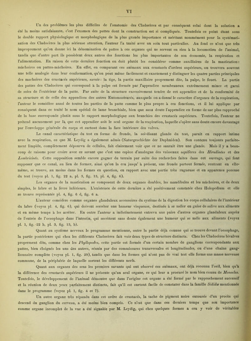 Un des problémes les plus difficiles de l’anatomie des Cladoceres et par conséquent celui dont la solution a été la nioins satisfaisante, c’est l’examen des pattes dont la eonstruction est si compliquée. Toutefois ce point étant sous le double rapport physiologique et morphologique de la plus grande importance et méritant nommément pour la systémati- sation des Cladoceres la plus sérieuse attention, l’auteur l’a traité avec un soin tout particulier. Au fond ce n’est que trés improprement qu’on donne ici la denomination de pattes a ces organes qui ne servent en rien å la locomotion de l’animal, tandis que d’autre part ils possédent deux autres des fonetions les plus importantes de son économie, la respiration et l’alimentation. En raison de cette derniere fonetion on doit plutot les considérer comme auxiliaires de la mastication: niåchoires ou pattes-måchoires. En effet, en comparant ces animaux aux crustacés d’ordres supérieurs, on trouvera souvent une telle analogie dans leur conformation, qu’on peut méme facilement et exactement y distinguer les quatre parties principales des maehoires des crustacés supérieurs, savoir: la tige, la partie maxillaire proprement dite, la palpe, le fouet. La partie des pattes des Cladoceres qui correspond å la palpe est formée par l’appendice membraneux extrémement mince et garni de soies de l’extérieur de la patte. Par suite de la structure excessivement tendre de eet appendice et de la conformité de sa structure et de celle des appendices des autres Entomostracés, auxquels on a donne le caractére d’organes de la respiration, l’auteur le considére aussi de toutes les parties de la patte comme le plus propre a ces fonetions, et il lui applique par conséquent dans ce traité le nom spécial de lame brancliiale, bien que sans doute l appendice en forme de sac plus rapproché de la base corresponde plutot sous le rapport morphologique aux branchies des crustacés supérieurs. Toutefois, l’auteur ne prétend aueunement par lå, que eet appendice soit le seul organe de la respiration, laquelle s’opére sans doute encore davantage par l’enveloppe générale du corps et surtout dans la face intérieure des valves. Le canal earaetéristique du test en forme de fronde, la soi-disant glande du test, parait en rapport intime avec la respiration, ce que M. Leydig a également admis (Naturgeschiclite der Daphniden). Son contenu toujours parfaite- ment limpide, complétement dépourvu de cellules, fait elairement voir que ce ne saurait étre une glande. Mais il y a beau- coup dc raisons pour croire avec ce savant que c’est une espece d’analogue des vaisseaux aquiferes des Hirudinées et des Lombricinés. Cette supposition semblc encore gagner du terrain par suite des recherches faites dans eet ouvrage, qui font supposer que ce canal, au lieu de former, ainsi qu’on la eru jusqu’ å présent, une fronde partout fermée, rentrant en elle- méme, se trouve, au moins dans les formes en question, en rapport avec une partie tres rugueuse et en apparence poreuse du test (voyez pi. 1, fig. 22 a, pi. 3, fig. 13, pi. 4, fig. 6). Les organcs de la mastication se composent de deux organes doubles, les mandibules et les maehoires, et de deux simples, le labre et la levre inférieure. L’existence de cette derniere a été positivement constatée cliez Holopedium et elle se trouve représentée pi. 4, fig. 6 d, fig. 6 a. L’auteur considére comme organes glanduleux accessoires du systéme de la digestion les corps cellulaires de l’intérieur du labre (voyez pi. 4, fig. 6), qui doivent seeréter une humeur visqueuse, destiuée å se meler en guise de salive aux aliments et en méme temps å les arréter. En outre l’auteur a indistinetement entrevu une paire d’autrcs organes glanduleux auprés de l’entrée de l’oesophage dans l’intestin, qui seerétent sans doute également une humeur qui se mele aux aliments (voyez pi. 1, fig. 22 h. pi. 3, fig. 13, h). Quant au systéme nerveux le programme mentionne, outre la partie déja connue qui se trouve devant l’oesophage, la partie postérieure qui chez les différents Cladocéres fait voir deux types dc structure distinets. Chez les Cladoceres bivalves proprement dits, comme chez les Phyllopodes, cette partie est formée d’un certain nombre de ganglions corrcspondants aux pattes, bien éloignés les uns des autres, réunis par des commissures transversales et longitudinales, ou d’une chaine gang- lionnaire compléte (voyez pi. 1, fig. 29), tandis que dans les formes qui n’ont pas de vrai test elle forme une masse nerveuse commune, de la périphérie de laquelle sortent les différents nerfs. Quant aux organes des sens les premiers savants qui ont observé ces animaux, ont déjå, rcconnu l’oeil, bien qu’å, la différence des crustacés supérieurs il ne présente qu’un seul organe, ce qui leur a procuré le nom bien connu de Monocles. Toutefois, le développement de l’ånimal démontre que dans l’origine eet organe a été formé par le rapprochement successif et la réunion de deux yeux parfaitement distinets, fait qu’il est surtout facile de constater dans la famille Sididæ mentionnée dans le programme (voyez pi. 1, fig. 4 et 7). Un autre organe tres répandu dans eet ordre de crustacés, la taclie de pigment noire entourée d’un proces qui descend du ganglion du cerveau, a été moins bien compris. Ce n’est que dans ces derniers temps que son importance comme organe incomplet de la vue a été signalée par M. Leydig, qui chez quelques formes a eru y voir de véritables