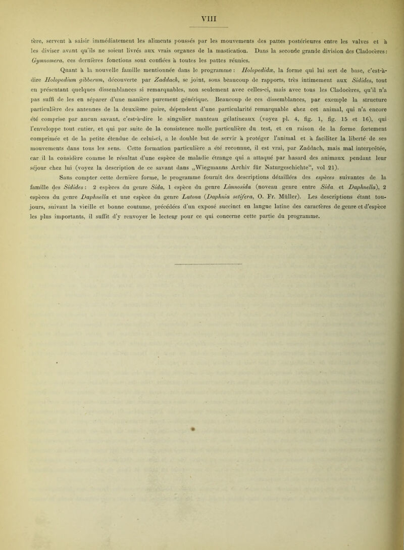 tére, servent å saisir immédiatement les aliments poussés par les mouvements des pattes postérieures entre les valves et a les diviser avant qu’ils ne soient livres aux vrais organes de la mastication. Dans la seconde grande division des Cladoceres: Gymnomera, ces dernieres fonetions sont confiées a toutes les pattes réunies. Quant a la nouvelle famille mentiounée dans le programme: Holopedidx, la forme qui lui sert de base, c’est-a- dire Holopedium gibberum, découVerte par Zaddach, se joint, sous béaucoup de rapports, tres intimement aux Sidides, tout en présentant quelques dissemblances si remarquables, non seulement avec celles-ci, mais avec tous les Cladoceres, qu’il n’a pas suffi de les en separer d’une maniere purement générique. Béaucoup de ces dissemblances, par excmple la structure particuliere des antennes de la deuxieme paire, dépendent d’une particularité remarquable chcz eet animal, qui n’a encore été comprise par aucun savant, c’est-a-dire le singulier manteau gélatineaux (voyez pi. 4, fig. 1, fig. 15 et 16), qui l’enveloppe tout entier, et qui par suite de la consistence molle particuliere du test, et en raison de la forme fortement comprimée et de la petite étendue de celui-ci, a le double but de servir a proteger l’animal et a faciliter la liberté de ses mouvements dans tous les sens. Cette formation particuliere a été reconnue, il est vrai, par Zaddach, mais mal interprétée, ear il la considére comme le résultat d’une espéce de maladie étrange qui a attaqué par hasard des animaux pendant leur séjour ebez lui (voyez la description de ce savant dans „Wiegmanns Archiv fiir Naturgeschichte1’, vol 21). Sans compter cette derniere forme, le programme fournit des descriptions détaillées des especes suivantes de la famille des Sidides: 2 especes du genre Sida, 1 espéce du genre Limnosida (noveau genre entre Sida et Daphnella), 2 espéces du genre Daphnella et une espéce du genre Latona (Daphnia setifera, O. Fr. Muller). Les descriptions étant tou- jours, suivant la vieille et bonne coutume, préeédées d’un exposé succinct en langue latine des caractéres de genre et d’espéce les plus importants, il sulfit d’y renvoyer le lecteu.r pour ce qui concerne cette partie du programme.