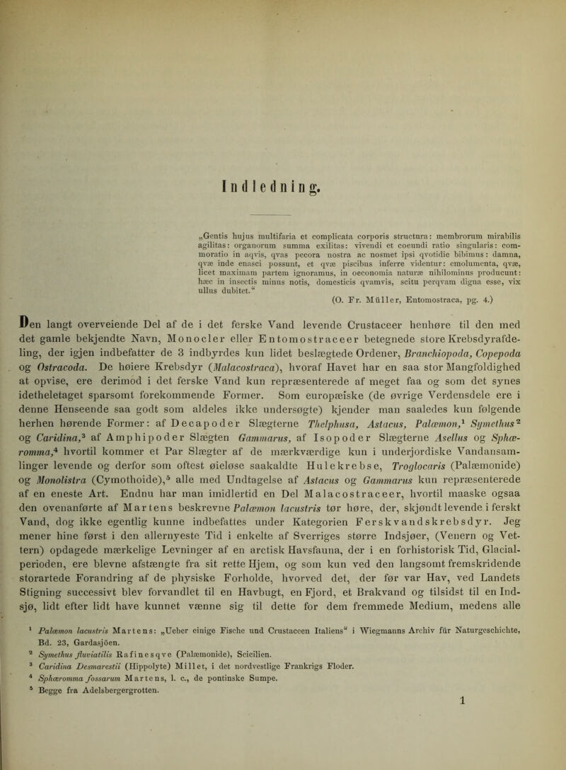 Indledning. „Gentis huj us multifaria et complicata corporis structnra: membrorura mirabilis agilitas: organorum summa exilitas: vivendi et coeundi ratio singularis: com- moratio in aqvis, qvas pecora nostra ac nosmet ipsi qvotidie bibimus : damna, qvæ inde enasci possunt, et qvæ piscibus inferre videntur: cmolumenta, qvæ, licet maximam partem ignoramus, in oeconomia naturæ nihilominus producunt: hæc in insectis minus notis, domesticis qvamvis, scitu perqvam digna esse, vix ullus dubitet. (O. Er. Miiller, Entomostraca, pg. 4.) Den langt overveiende Del af de i det ferske Vand levende Crustaceer henhøre til den med det gamle bekjendte Navn, Monocler eller E ntomostraceer betegnede store Krebsdyrafde- ling, der igjen indbefatter de 3 indbyrdes kun lidet beslægtede Ordener, Branchiopoda, Copepoda og Ostracoda. De høiere Krebsdyr (.Malacostraca), hvoraf Havet har en saa stor Mangfoldighed at opvise, ere derimod i det ferske Vand kun repræsenterede af meget faa og som det synes idetheletaget sparsomt forekommende Former. Som europæiske (de øvrige Verdensdele ere i denne Henseende saa godt som aldeles ikke undersøgte) kjender man saaledes kun følgende herhen hørende Former: af Decapoder Slægterne Thelphusa, Astacus, Palæmon,x Syrne thus1 2 3 og Caridinaaf Amphipoder Slægten Gammarus, af Isopoder Slægterne Asellus og Sphæ- romma,4 hvortil kommer et Par Slægter af de mærkværdige kun i underjordiske Vandansam- linger levende og derfor som oftest øieløse saakaldte Hu le krebse, Troglocaris (Palæmonide) og Monolistra (Cymothoide),5 alle med Undtagelse af Astacus og Gammarus kun repræsenterede af en eneste Art. Endnu har man imidlertid en Del Malacostraceer, hvortil maaske ogsaa den ovenanførte af Mårtens beskrevne Palæmon lacustris tør høre, der, skjøndt levende i ferskt Vand, dog ikke egentlig kunne indbefattes under Kategorien Ferskvandskrebsdyr. Jeg mener hine først i den allernyeste Tid i enkelte af Sverriges større Indsjøer, (Venern og Vet- tern) opdagede mærkelige Levninger af en aretisk Havsfauna, der i en forhistorisk Tid, Glacial- perioden, ere bievne afstængte fra sit rette Hjem, og som kun ved den langsomt fremskridende storartede Forandring af de physiske Forholde, hvorved det, der før var Hav, ved Landets Stigning successivt blev forvandlet til en Havbugt, en Fjord, et Brakvand og tilsidst til en Ind- sjø, lidt efter lidt have kunnet vænne sig til dette for dem fremmede Medium, medens alle 1 Palæmon lacustris Mårtens: „Ueber einige Fischc und Crustaceen Italiens i Wiegmanns Archiv fur Naturgeschiclite, Bd. 23, Gardasjoen. 2 Symethus Jluviatilis Rafinesqve (Palæmonide), Scicilien. 3 Caridina Desmarestii (Hippolyte) Millet, i det nordvestlige Frankrigs Floder. 4 Sphæromma fossarum Mårtens, 1. c., de pontinske Sumpe. 5 Begge fra Adelsbergergrotten.