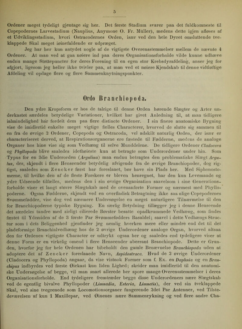 Ordener meget tydeligt gjentage sig her. Det første Stadium svarer paa det fuldkomneste til Copepodernes Larvestadium (Nauplius, Anymone O. Fr. Muller), medens dette igjen afløses af et Udviklingsstadium, hvori Ostracodernes Orden, især ved den hele Dyret omsluttende tve- klappede Skal meget iøinefaldende er udpræget. Jeg har her kun antydet nogle af de vigtigste Overensstemmelser mellem de nævnte 4 Ordener. At man ved at gaa nølere ind paa deres Organisationsforholde vilde kunne udhæve endnu mange Støttepuncter for deres Forening til en egen stor Krebsdyrafdeling, anser jeg for afgjort, ligesom jeg heller ikke tvivler paa, at man ved et nøiere Kjendskab til denne vidtløftige Afdeling vil opdage flere og flere Sammenknytningspunkter. Ordo B r a n c h i o p o d a. Den ydre Kropsform er hos de talrige til denne Orden hørende Slægter og Arter un- derkastet særdeles betydelige Variationer, hvilket har givet Anledning til, at man tidligere ialmindelighed har fordelt dem paa flere distincte Ordener. I sin finere anatomiske Bygning- vise de imidlertid enkelte meget vigtige fælles Characterer, hvorved de slutte sig sammen til en fra de øvrige 2 Ordener, Copepoda og Ostracoda, vel adskilt naturlig Orden, der især er characteriseret derved, at Respirationsorganerne ere fæstede til Fødderne, medens de analoge Organer hos hine vise sig som Vedhæng til selve Munddelene. De tidligere Ordener Cladocera og Plnjllopoda blive saaledes idethøieste kun at betragte som Underordener under hin. Som Typus for en 3die Underorden (Argulina) maa endnu betragtes den problematiske Slægt Argu- lus, der, skjøndt i flere Henseender betydelig afvigende fra de øvrige Branehiopoder, dog rig- tigst, saaledes som Zencker først har foreslaaet, bør have sin Plads her. Med Siphonosto- merne, til hvilke den af de fleste Forskere er bleven henregnet, har den kun Levemaade og ydre Udseende tilfælles, medens den i sin øvrige Organisation saavelsom i sine Generations- forholde viser et langt større Slægtskab med de ovenanførte Former og nærmest med Phyllo- poderne. Ogsaa Fødderne, skjøndt ved en overfladisk Betragtning ikke saa ulige Copepodernes Svømmefødder, vise dog ved nærmere Undersøgelse en meget naturligere Tilnærmelse til den for Branchiopoderne typiske Bygning. En særlig Betydning tillægger jeg i denne Henseende det særdeles tandre med zirligt cilierede Børster besatte opadkrummede Vedhæng, som findes fæstet til Ydersiden af de 3 første Par Svømmefødders Basaldel; saavel i dette Vedhængs Struc- tur som i dets Beliggenhed gjenfinder jeg nemlig hverken mere eller mindre end det til det pladeformige Branchialvedhæng hos de 2 øvrige Underordener analoge Organ, hvorved altsaa den for Ordenen vigtigste Character er udtrykt ogsaa her og saaledes end tydeligere viser at denne Form er en virkelig omend i flere Henseender aberrant Branchiopode. Dette er Grun- den, hvorfor jeg for hele Ordenen har bibeholdt den gamle Benævnelse Branchiopoda uden at adoptere det af Zencker foreslaaede Navn, Aspidostraca. Hvad de 2 øvrige Underordener (Cladocera og Phyllopoda) angaar, da vise vistnok Former som f. Ex. en Daphnia og en Bran- chipus indbyrdes ved første Øiekast kun liden Lighed; skrider man imidlertid til den anatomi- ske Undersøgelse af begge, vil man snart allerede her spore mange Overensstemmelser i deres Organisationsforholde. End tydeligere fremtræder begge disse Underordeners nære Slægtskab ved de egentlig bivalve Phyllopoder (Limnadia, Esteria, Limnetis), der ved sin tveklappede Skal, ved sine tvegrenede som Locomotionsorganer fungerende 2det Par Antenner, ved Tilste- deværelsen af kun 1 Maxillepar, ved Øinenes nære Sammenrykning og ved flere andre Cha-