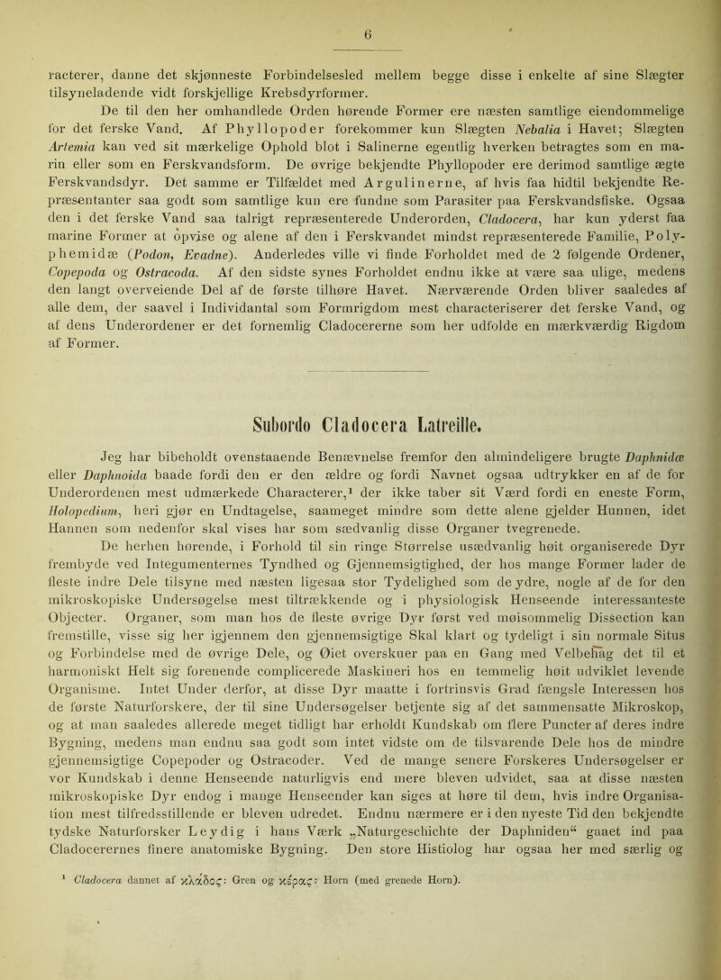 racterer, danne det skjønneste Forbindelsesled mellem begge disse i enkelte af sine Slægter tilsyneladende vidt forskjellige Krebsdyrformer. De til den her omhandlede Orden hørende Former ere næsten samtlige eiendommelige for det ferske Vand. Af Phyllopoder forekommer kun Slægten Nebalia i Havet; Slægten Artemia kan ved sit mærkelige Ophold blot i Salinerne egentlig hverken betragtes som en ma- rin eller som en Ferskvandsform. De øvrige bekjendte Phyllopoder ere derimod samtlige ægte Ferskvandsdyr. Det samme er Tilfældet med Ar gul i nerne, af hvis faa hidtil bekjendte Re- præsentanter saa godt som samtlige kun ere fundne som Parasiter paa Ferskvandsfiske. Ogsaa den i det ferske Vand saa talrigt repræsenterede Underorden, Cladocera, har kun yderst faa marine Former at opvise og alene af den i Ferskvandet mindst repræsenterede Familie, Polv- phemidæ (Podon, Evadne). Anderledes ville vi finde Forholdet med de 2 følgende Ordener, Copepoda og Ostracoda. Af den sidste synes Forholdet endnu ikke at være saa ulige, medens den langt overveiende Del af de første tilhøre Havet. Nærværende Orden bliver saaledes af alle dem, der saavel i Individantal som Formrigdom mest characteriserer det ferske Vand, og af dens Underordener er det fornemlig Cladocererne som her udfolde en mærkværdig Rigdom af Former. Subordo Cladocera Latreille. Jeg har bibeholdt ovenstaaende Benævnelse fremfor den almindeligere brugte Daphnidce eller Daphnoida baade fordi den er den ældre og fordi Navnet ogsaa udtrykker en af de for Underordenen mest udmærkede Characterer,1 der ikke taber sit Værd fordi en eneste Form, Holopedium, heri gjør en Undtagelse, saameget mindre som dette alene gjelder Hunnen, idet Hannen som nedenfor skal vises har som sædvanlig disse Organer tvegrenede. De herhen hørende, i Forhold til sin ringe Størrelse usædvanlig høit organiserede Dyr frembyde ved Integumenternes Tyndhed og Gjennemsigtighed, der hos mange Former lader de fleste indre Dele tilsyne med næsten ligesaa stor Tydelighed som de ydre, nogle af de for den mikroskopiske Undersøgelse mest tiltrækkende og i physiologisk Henseende interessanteste Objecter. Organer, som man hos de fleste øvrige Dyr først ved møisommelig Dissection kan fremstille, visse sig her igjennem den gjennemsigtige Skal klart og tydeligt i sin normale Situs og Forbindelse med de øvrige Dele, og Øiet overskuer paa en Gang med Velbeliåg det til et harmoniskt Helt sig forenende complicerede Maskineri hos en temmelig høit udviklet levende Organisme. Intet Under derfor, at disse Dyr maatte i fortrinsvis Grad fængsle Interessen hos de første Naturforskere, der til sine Undersøgelser betjente sig af det sammensatte Mikroskop, og at man saaledes allerede meget tidligt har erholdt Kundskab om flere Puncter af deres indre Bygning, medens man endnu saa godt som intet vidste om de tilsvarende Dele hos de mindre gjennemsigtige Copepoder og Ostracoder. Ved de mange senere Forskeres Undersøgelser er vor Kundskab i denne Henseende naturligvis end mere bleven udvidet, saa at disse næsten mikroskopiske Dyr endog i mange Henseender kan siges at høre til dem, hvis indre Organisa- tion mest tilfredsstillende er bleven udredet. Endnu nærmere er i den nyeste Tid den bekjendte tydske Naturforsker Leydig i hans Værk „Naturgeschichte der Daphniden“ gaaet ind paa Cladocerernes finere anatomiske Bygning. Den store Histiolog har ogsaa her med særlig og 1 Cladocera dannet ai’ xXoc§0£: Gren og xspac: Horn (med grenede Horn).