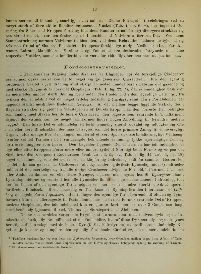 kunne nærmes til hinanden, snart igjen vidt aabnes. Denne Bevægelse tilveiebringes ved en meget stærk af flere skilte Bundter bestaaende Muskel (Tab. 4, lig. 6. ce), der tager sit Ud- spring fra Siderne af Kroppen fortil og idet dens Bundter straaleformigt divergere strækker sig paa skraat nedad, hvor den fæster sig til Indersiden af Valvlernes forreste Del. Ved dens Sammentrækning nærmes Valvierne til hinanden, ved dens Relaxation aabnes de igjen af sig selv paa Grund af Skallens Elasticitet. Kroppens forskjellige øvrige Vedhæng (1ste Par An- tenner, Labrum, Mandiblerne, Maxilierne og Fødderne) ere desforuden forsynede med sine respective Muskler, som det imidlertid vilde være for vidtløftigt her nærmere at gaa ind paa. F or do i el s es systemet. I Tarmkanalens Bygaing findes ikke saa faa Uligheder hos de forskjellige Cladocerer saa at man ogsaa herfra kan hente meget vigtige generiske Characterer. Fra den egentlig fordøiende Cavitet afgrændser sig altid skarpt en nedad umiddelbart i Labrum overgaaende og med stærke Ringmuskler forsynet Øsophagus (Tab. 1, tig. 22, /), der ialmindelighed beskriver en mere eller mindre stærk Bøining fortil inden den træder ind i den egentlige Tarm (g), fra hvilken den er adskilt ved en meget tydelig Indsnøring (cardia); samt den i Postabdomen be- liggende stærkt muskuløse Endetarm (rectum). Af det mellem begge liggende Stykke, der i Regelen strækker sig gjennem Størsteparten af Dyrets Krop, maa den forreste Del betragtes som analog med Maven hos de høiere Crustaceer, den bageste som svarende til Tyndtarmen, skjøndt, der vistnok kun hos meget faa Former findes nogen Antydning til Grændse mellem begge.1 Den første Del er ialmindelighed fortil temmelig stærkt udvidet og udbugter sig ofte i en eller flere Blindsække, der maa betragtes som det første primære Anlæg til et leveragtigt Organ. Hos mange Former mangler imidlertid ethvert Spor til disse blindtarmagtige Vedhæng, hvorfor vel det Tarmen i hele sin Længde beklædende temmnlig tykke kjertelagtige Cellelag fortrinsvis fungerer som Lever. Den bagenfor liggende Del af Tarmen bar ialmindelighed et lige eller efter Kroppens Form mere eller mindre tydeligt Sformigt bøiet Forløb og er paa det Sted, hvor den overgaar i Endetarmen (Sml. Tab. 2, fig. 32, Tab. 3. tig. 14, Tab. 4, fig. 18) noget opsvulmet og som det synes ved en klapformig Indretning skilt fra samme. Hos en Del, og det ikke saa ganske faa Cladocerer (alle Lynceider og de fleste Lyneodaphnider2) indtræder imidlertid det mærkelige og fra alle øvrige Crustaceer afvigende Forhold, at Tarmen i Thorax eller Abdomen danner en eller flere Slynger, ligesom man ogsaa hos SI. Ilyocryptus blandt Lyncodaphniderne og constant hos alle Lynceider findel en ligesaa enestaaende Indretning, idet der fra Enden af den egentlige Tarm udgaar en mere eller mindre stærkt udviklet uparret fortilrettet Blindsæk. Høist mærkelig er Tarmkanalens Bygning hos den interessante af Lillje- borg opdagede Form Leptodora. Her indtager den egentlige Tarm (svarende til Maven og Tynd- tarmen) kun den allerbageste til Postabdomen hos de øvrige Former svarende Del af Kroppen, medens Øsophagus, der ialmindelighed kun er ganske kort, her er over 3 Gange saa lang, strækkende sig igjennem Hoved, Thorax og Størsteparten af Abdomen. Denne saa særdeles varierende Bygning af Tarmcanalen maa nødvendigvis ogsaa for- udsætte en forskjellig Beskaffenhed af de Fødemidler, hvoraf disse Dyr nære sig, og man synes berettiget til i Analogi med de høiere Dyr (f. Ex. Pattedyrene) at opstille som almindelig Re- gel, at jo kortere og simplere den egentlig fordøiende Cavitet er, desto mere udelukkende 1 Tydeligst markeret har jeg seet dette hos Bythotrephes longimanus, hvor Grændsen mellem hegge disse Afsnit af Tarm- kanalen dannes ved cn strax foran Impressionen mellem Hoved og Thorax beliggende tydelig Indknibning af Tarmen. 2 SI. Acantholeberis og nærstaaende Former.