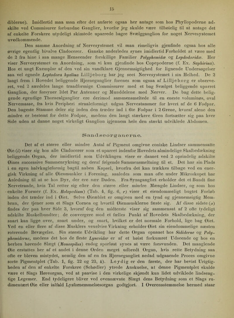 dibierne). Imidlertid maa man efter det anførte ogsaa her antage som hos Phyllopoderne ad- skilte ved Commisurer forbundne Ganglier, hvorfor jeg skulde være tilbøielig til at antage det af enkelte Forskere utydeligt skimtede uparrede bagre Svælgganglion for noget Nervesystemet uvedkommende. Den samme Anordning af Nervesystemet vil man rimeligvis gjenfinde ogsaa hos alle øvrige egentlig bivalve Cladocerer. Ganske anderledes synes imidlertid Forholdet at være med de 2 fra hine i saa mange Henseender forskillige Familier Polyphemidæ og Lepdodoridæ. Her viser Nervesystemet en Anordning, som vi kun gjenfinde hos Copepoderne (f. Ex. Saphirina). Hos et ungt Exemplar af den ved sin vandklare Gjennemsigtighed for lignende Undersøgelser saa vel egnede Leptodora hyalina Lilljeborg har jeg seet Nervesystemet i sin Helhed. De 2 langt frem i Hovedet beliggende Hjerneganglier forenes som ogsaa af Lilljeborg er observe- ret, ved 2 særdeles lange traadformige Commissurer med et bag Svælget beliggende uparret Ganglion, der forsyner 2det Par Antenner og Munddelene med Nerver. De bag dette belig- gende egentlige Thoracalganglier ere derimod sammensmeltede til en eneste voluminøs, oval Nervemasse, fra hvis Peripheri straaleformigt udgaa Nervestammer for hvert af de 6 Fodpar. Den bageste Stamme deler sig inden den træder ind i 6te Fodpar i 2 Grene, hvoraf alene den mindre er bestemt for dette Fodpar, medens den langt stærkere Gren fortsætter sig paa hver Side uden at danne noget virkeligt Ganglion igjennem hele den stærkt udviklede Abdomen. Sandseorganerne. Det af et større eller mindre Antal af Pigment omgivne coniske Lindser sammensatte Øie (i) viser sig hos alle Cladocerer som et uparret indenfor Hovedets almindelige Skalbedækning beliggende Organ, der imidlertid som Udviklingen viser er dannet ved 2 oprindelig adskilte Øines successive Sammenrykning og deraf følgende Sammensmeltning til et. Det har sin Plads i en egen halvkugleformig bagtil aaben Kapsel, hvorfra det kan trækkes tilbage ved en ener- gisk Virkning af alle Øienmuskler i Forening, saaledes som man ofte under Mikroskopet har Anledning til at se hos Dyr, der ere nær Døden. Fra Synsgangliet erholder det et Bundt fine Nervetraade, hvis Tal retter sig efter den større eller mindre Mængde Lindser, og som hos enkelte Former (f. Ex. Holopedium) (Tab. 4, fig. 6, r) viser et ejendommeligt bugtet Forløb inden det træder ind i Øiet. Selve Øieæblet er omgiven med en tynd og gjennemsigtig Mem- bran, der tjener som et Slags Cornea og hvortil Øienmusklerne fæste sig. Af disse sidste (o) findes der paa hver Side 3, hvoraf dog den midterste viser sig sammensat af 2 ofte tydeligt adskilte Muskelbundter; de convergere mod et fælles Punkt af Hovedets Skalbedækning, der snart kan ligge over, snart under, og snart, hvilket er det normale Forhold, lige bag Øiet. Ved en eller flere af disse Musklers vexelvise Virkning erholder Øiet sin eiendommelige næsten roterende Bevægelse. Sin største Udvikling har dette Organ opnaaet hos Sididerne og Poly- phemiderne, medens det hos de fleste Lynceider er af et høist forkumret Udseende og hos en herhen hørende Slægt (Monospilus) endog sporløst synes at være forsvunden. Det manglende Øie erstattes her af et andet i denne Orden meget udbredt Organ, hvis rette Betydning saa ofte er bleven mistydet, nemlig den af en fra Hjernegangliet nedad udgaaende Proces omgivne sorte Pigmentplet (Tab. 1, fig. 22 og 23, Æ). Leydig er den første, der har bevist Urigtig- heden af den af enkelte Forskere (Schødler) ytrede Anskuelse, at denne Pigmentplet skulde være et Slags Høreorgan, ved at paavise i den virkelige skjøndt kun lidet udviklede lindseag- tige Legemer. End tydeligere bliver ved ovennævnte Slægt dens Betydning som et Slags ru- dimentært Øie eller ialfald Lysfornemmelsesorgan godtgjort. I Overensstemmelse hermed staar