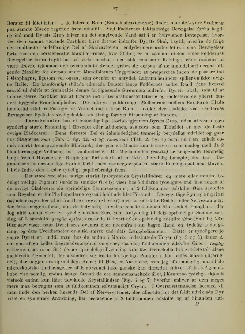 <*- Børster til Midtlinien. I de laterale Rum (Branchialcaviteterne) finder man de 2 ydre Vedhæng paa samme Maade ragende frem udadtil. Ved Føddernes taktmæssige Bevægelse forfra bagtil og ind mod Dyrets Krop bliver nu det omgivende Vand sat i en hvirvlende Bevægelse, hvor- ved de i samme værende Partikler blive drevne indenfor Dyrets Skal, bagtil, hvorfra de følge den midterste rendeformige Del af Skalcaviteten, endydermere understøttet i sine Bevægelser fortil ved den børstebesatte Maxillarproces, hvis Stilling er en saadan, at den under Føddernes Bevægelser forfra bagtil just vil virke næsten i den stik modsatte Retning; efter saaledes at være drevne igjennem den ovenomtalte Rende, gribes de derpaa af de umiddelbart derpaa føl- gende Maxiiler for derpaa under Mandiblernes Tyggeflader at præpareres inden de passere ind i Øsophagus, ligesom vel ogsaa, som ovenfor er antydet, Labrum herunder spiller en ikke uvig- tig Rolle. De kamformigt stillede cilierede Børster langs Føddernes indre Rand tjene herved saavel til delvis at fremkalde denne fortilgaaende Strømning iudenfor Dyrets Skal, som til at hindre større Partikler fra at trænge ind i Respirationscaviteterne og molestere de yderst tan- dert byggede Branchialplader. De talrige spaltformige Mellemrum mellem Børsterne tillade imidlertid altid fri Passage for Vandet ind i disse Rum, i hvilke der saaledes ved Føddernes Bevægelser ligeledes vedligeholdes en stadig fornyet Strømning af Vandet. Tarmkanalen har et temmelig lige Forløb igjennem Dyrets Krop, uden at vise nogen synderlig stærk Krumning i Hovedet eller Abdomen, saaledes som Tilfældet er med de fleste øvrige Cladocerer. Dens forreste Del er ialmindelighed temmelig betydeligt udvidet og gaar hos Slægterne Sida (Tab. 1, fig. 22, g) og Linmosida (Tab. 2, fig. 1) fortil ud i en enkelt co- nisk stærkt fremspringende Blindsæk, der paa en Maade kan betragtes som analog med de 2 blindtarmagtige Vedhæng hos Daphniderne. Da Mavemunden (cordia) er beliggende temmelig langt frem i Hovedet, er Øsophagus forholdsvis af en ikke ubetydelig Længde; den har i Be- gyndelsen et næsten lige Forløb fortil, men danner.derpaa en stærk Bøining opad mod Maven, i hvis Indre den træder tydeligt papilleformigt frem. Det store ved sine talrige stærkt lysbrydende Crystallindser og mere eller mindre ty- deligt rødlige Pigment særdeles smukke 0 i e (*) viser hos Sididerne tydeligere end hos nogen af de øvrige Cladocerer sin oprindelige Sammensætning af 2 fuldkommen adskilte Øine saaledes som Regelen er for Phyllopoderne ogsaa i fuldt udviklet Tilstand. Det egentlige Sy n s g an gi i o n (in) udspringer her altid fra Hj em egan gi ie t (Z) med to særskilte Rødder eller Nervestammer, der først længere fortil, idet de betydeligt udvides, smelte sammen til et enkelt Ganglion, der dog altid endnu viser en tydelig median Fure som Antydning til dets oprindelige Sammensæt- ning af 2 særskilte ganglia optica, svarende til hvert af de oprindelig adskilte Øine(Sml. fig. 23). Øiet selv viser, naar Dyret sees ovenfra eller nedenfra i sin bagre Rand en tydelig Indbugt- ning, og dets Tverdiameter er altid større end dets Længdediameter. Dette er tydeligere jo yngre Dyret er, indtil man hos de endnu i Matrix indesluttede Unger (fig. 3 og 4) finder 2, om end af en fælles Begrændsningshud omgivne, saa dog fuldkommen adskilte Øine. Legdig erklærer (paa o. a. St.) denne oprindelige Tvedeling kun for tilsyneladende og stricte talt alene gjældende Pigmentet, der afsondrer sig fra to forskjellige Punkter i den fælles Masse (Hjerne- del), der udgjør det oprindelige Anlæg til Øiet, en Anskuelse, som jeg efter nøiagtigt anstillede mikroskopiske Undersøgelser af Embryonet ikke ganske kan tiltræde; enhver af disse Pigment- hobe vise nemlig, endnu længe førend de ere sammensmeltede til et, i Kanterne tydelige skjøndt vistnok endnu kun lidet udviklede Krystallindser (Fig. 5 og 7) hvorfor enhver af dem meget mere maa betragtes som et fuldkommen selvstændigt Organ. I Overensstemmelse hermed vil man finde den herhen hørende Del af Nervesystemet, der allerede hos det. fuldt udviklede Dyr viste en symetrisk Anordning, her bestaaende af 2 fuldkommen adskilte og af hinanden uaf- 4*