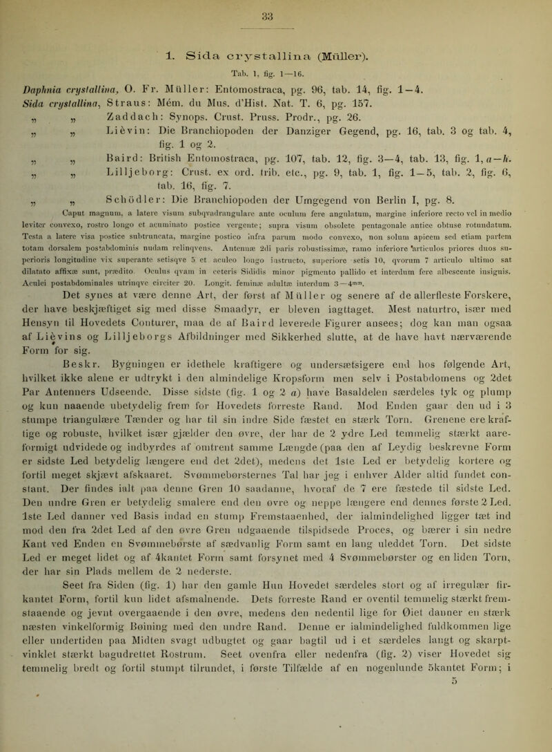 1. Sida crystallina (Muller). Tab. 1, fig. 1—16. Dctplmia crystallina, O. Fr. Muller: Entomostraca, pg. 96, tab. 14, fig. 1 — 4. Sida crystallina, Straus: Mém. du Mus. d’Hist. Nat. T. 6, pg. 157. „ „ Zaddach: Synops. Grust. Pruss. Prodr., pg. 26. „ „ Liévin: Die Branchiopoden der Danziger Gegend, pg. 16, tab. 3 og tab. 4, fig. 1 og 2. „ „ Baird: British Entomostraca, pg. 107, tab. 12, fig. 3—4, tab. 13, fig. 1, a — li. „ „ Lilljeborg: Crust. ex ord. trib. etc., pg. 9, tab. 1, fig. 1—5, tab. 2, fig. 6, tab. 16, fig. 7. „ „ Schod-ler: Die Branchiopoden der Umgegend von Berlin I, pg. 8. Caput magnum, a tatere visum subqvadrangulare ante oculum fere angulatum, margine inferiore recto vel in medio leviter eonvexo, rostro longo et aeuminato postice vergente; supra visum obsolete pentagonale antice obtuse rotundatum. Testa a latere visa postice subtruncata, margine postico infra parum modo eonvexo, non solum apicem sed etiam partem totam dorsalem postabdominis nudam relinqvens. Antennæ 2di paris robustissimæ, ramo inferiore 'articulos priores duos su- perioris longitudinc vix superante setisqve 5 et aculeo longo instructo, superiore setis 10, qvorum 7 articulo ultimo sat dilatato affixæ sunt, prædito. Oculus qvam in eeteris Sididis minor pigmento pallido et interdum fere all)escente insignis. Aculei postabdominales utrinqve cireiter 20. Longit. feminæ adultæ interdum 3 Det synes at være denne Art, der først af Muller og senere af de allerfleste Forskere, der have beskjæftiget sig med disse Smaadyr, er bleven iagttaget. Mest naturtro, især med Hensyn til Hovedets Conturer, maa de af Baird leverede Figurer ansees; dog kan man ogsaa af Lievins og Lilljeborgs Afbildninger med Sikkerhed slutte, at de have havt nærværende Form for sig. Beskr. Bygningen er idethele kraftigere og undersætsigere end hos følgende Art, hvilket ikke alene er udtrykt i den almindelige Kropsform men selv i Postabdornens og 2det Par Antenners Udseende. Disse sidste (fig. 1 og 2 «) have Basaldelen særdeles tyk og plump og kun naaende ubetydelig frem for Hovedets forreste Rand. Mod Enden gaar den ud i 3 stumpe triangulære Tænder og har til sin indre Side fæstet en stærk Torn. Grenene ere kraf- tige og robuste, hvilket især gjælder den øvre, der har de 2 ydre Led temmelig stærkt aare- formigt udvidede og indbyrdes af omtrent samme Længde (paa den af Leydig beskrevne Form er sidste Led betydelig længere end det 2det), medens det 1ste Led er betydelig kortere og fortil meget skjævt afskaaret. Svømmebørsternes Tal har jeg i enhver Alder altid fundet con- stant. Der findes ialt paa denne Gren 10 saadarme, hvoraf de 7 ere fæstede til sidste Led. Den undre Gren er betydelig smalere end den ovre og neppe længere end dennes første 2 Led. 1ste Led danner ved Basis indad en stump Fremstaaenhed, der ialmindelighed ligger tæt ind mod den fra 2det Led af den øvre Gren udgaaende tilspidsede Proces, og bærer i sin nedre Kant ved Enden en Svøinmebørste af sædvanlig Form samt en lang uleddet Torn. Det sidste Led er meget lidet og af 4kantet Form samt forsynet med 4 Svømmebørster og en liden Torn, der har sin Plads mellem de 2 nedersfe. Seet fra Siden (fig. 1) har den gamle Hun Hovedet særdeles stort og af irregulær fir- kantet Form, fortil kun lidet afsmalnende. Dets forreste Rand er oventil temmelig stærkt frem- staaende og jevnt overgaaende i den øvre, medens den nedentil lige for Øiet danner en stærk næsten vinkelformig Bøining med den undre Rand. Denne er ialmindelighed fuldkommen lige eller undertiden paa Midten svagt udbugtet og gaar bagtil ud i et særdeles langt og skarpt- vinklet stærkt bagudrettet Rostrum. Seet ovenfra eller nedenfra (fig. 2) viser Hovedet sig temmelig bredt og fortil stumpt tilrundet, i første Tilfælde af en nogenlunde 5kantet Form; i 5