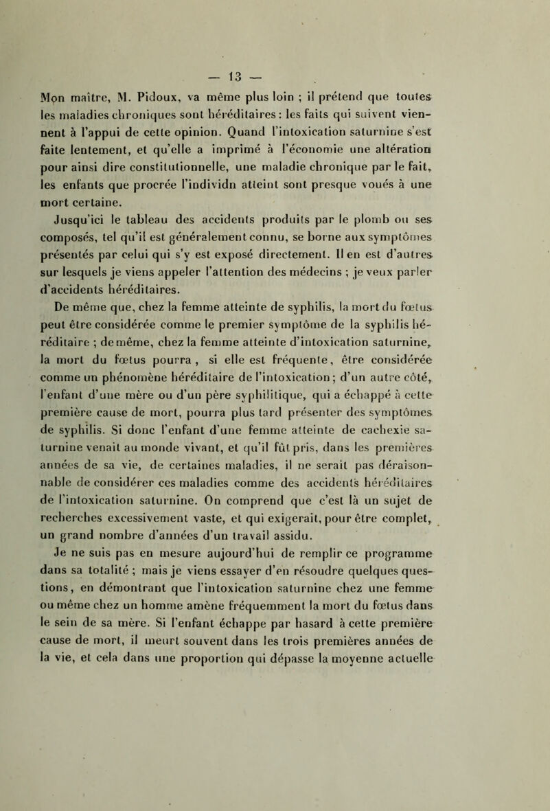 Mon maître, M. Pidoux, va même plus loin ; il prétend que toutes les maladies chroniques sont héréditaires: les faits qui suivent vien- nent à l’appui de cette opinion. Quand l’intoxication saturnine s’est faite lentement, et qu’elle a imprimé à l’économie une altération pour ainsi dire constitutionnelle, une maladie chronique par le fait, les enfants que procrée l’individn atteint sont presque voués à une mort certaine. Jusqu’ici le tableau des accidents produits par le plomb ou ses composés, tel qu’il est généralement connu, se borne aux symptômes présentés par celui qui s’y est exposé directement, lien est d’autres sur lesquels je viens appeler l’attention des médecins ; je veux parler d’accidents héréditaires. De même que, chez la femme atteinte de syphilis, la mort du fœtus peut être considérée comme le premier symptôme de la syphilis hé- réditaire ; de même, chez la femme atteinte d’intoxication saturnine, la mort du fœtus pourra, si elle est fréquente, être considérée comme un phénomène héréditaire de l’intoxication; d’un autre côté, l’enfant d’une mère ou d’un père syphilitique, qui a échappé à cette première cause de mort, pourra plus tard présenter des symptômes de syphilis. Si donc l’enfant d’une femme atteinte de cachexie sa- turnine venait au monde vivant, et qu’il fût pris, dans les premières années de sa vie, de certaines maladies, il ne serait pas déraison- nable de considérer ces maladies comme des accidents héréditaires de l’intoxication saturnine. On comprend que c’est là un sujet de recherches excessivement vaste, et qui exigerait, pour être complet, un grand nombre d’années d’un travail assidu. Je ne suis pas en mesure aujourd’hui de remplir ce programme dans sa totalité ; mais je viens essayer d’en résoudre quelques ques- tions, en démontrant que l’intoxication saturnine chez une femme ou même chez un homme amène fréquemment la mort du fœtus dans le sein de sa mère. Si l’enfant échappe par hasard à cette première cause de mort, il meurt souvent dans les trois premières années de la vie, et cela dans une proportion qui dépasse la moyenne actuelle