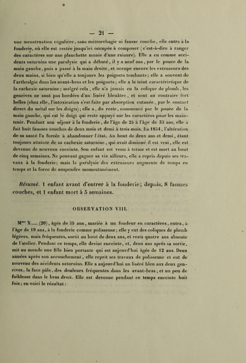 vit - 21 — uue menstruation régulière, sans mélrorrhagie ni fausse couche, elle entra à la fouderie, où elle est restée jusqu’ici occupée à composer (c’est-à-dire à ranger des caractères sur une planchette munie d’une rainure). Elle a eu comme acci- dents saturnins une paralysie qui a débuté, il y a neuf ans, par le pouce de la main gauche, puis a passé à la main droite, et occupe encore les extenseurs des deux mains, si bien qu’elle a toujours les poignets tombants; elle a souvent de l’arthralgie dans les avant-bras et les poignets ; elle a le teint caractéristique de la cachexie saturnine; malgré cela , elle n'a jamais eu la colique de plomb, les gencives ne sont pas bordées d’un liséré bleuâtre , et sont au contraire fort belles (chez elle, l’intoxication s’est faite par absorption cutanée, par le contact direct du métal sur les doigts); elle a, du reste, commencé par le pouce de la main gauche, qui est le doigt qui reste appuyé sur les caractères pour les main- tenir. Pendant son séjour a la fonderie , de l’âge de 25 à l’âge de 33 ans, elle a fait huit fausses couches de deux mois et demi à trois mois. Eu 1854 , l’altération de sa santé l’a forcée à abandonner l’état. Au bout de deux ans et demi, étant toujours atteinte de sa cachexie saturnine, qui avait diminué il est vrai, elle est devenue de nouveau enceinte. Son enfant est venu à terme et est mort au bout de cinq semaines. Ne pouvant gagner sa vie ailleurs, elle a repris depuis ses tra- vaux à la fonderie; mais la paralysie des extenseurs augmente de temps en temps et la force de suspendre momentanément. Résumé, 1 enfant avant d’entrer à la fonderie; depuis, 8 fausses couches, et 1 enfant mort à 5 semaines. OBSERVATION VIII. Mme X (20) , âgée de 35 ans , mariée à un fondeur en caractères , entra, à l'âge de 19 ans, à la fonderie comme polisseuse; elle y eut des coliques de plomb légères, mais fréquentes, sortit au bout de deux ans, et resta quatre ans absente de l’atelier. Pendant ce temps, elle devint euceinte, et, deux ans après sa sortie, mit au monde une bile bien portante qui est aujourd’hui âgée de 12 ans. Deux années après son accouchemeut, elle reprit ses travaux de polisseuse et eut de nouveau des accidents saturnins. Elle a aujourd’hui un liséré bleu aux deux gen- cives, la face pâle, des douleurs fréquentes daus les avant-bras, et un peu de faiblesse dans le bras droit. Elle est devenue pendant ce temps enceinte huit fois ; en voici le résultat :