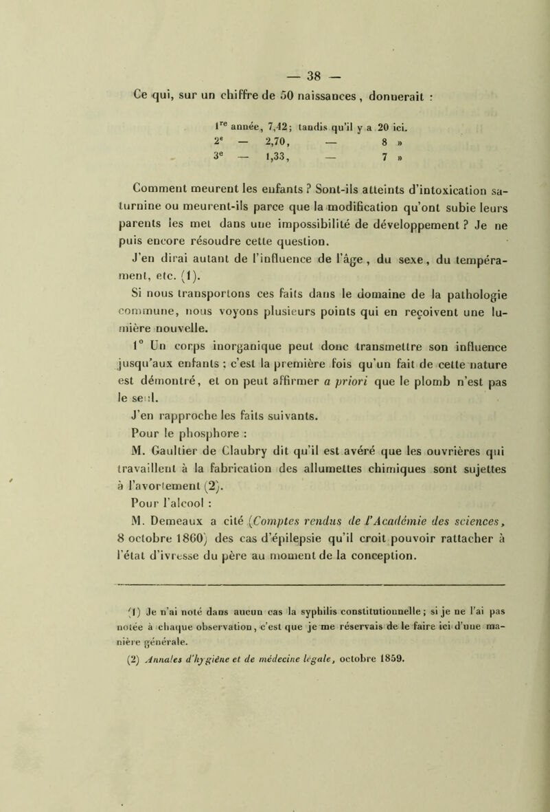 Ce qui, sur un chiffre de 50 naissances , donnerait : lre année, 7,42; tandis qu’il y a 20 ici. 2e - 2,70, — 8 » 3e — 1,33, — 7 » Comment meurent les enfants ? Sont-ils atteints d’intoxication sa- turnine ou meurent-ils parce que la modification qu’ont subie leurs parents les met dans une impossibilité de développement ? Je ne puis encore résoudre cette question. J’en dirai autant de l’influence de l’âge, du sexe, du tempéra- ment, etc. (1). Si nous transportons ces faits dans le domaine de la pathologie commune, nous voyons plusieurs points qui en reçoivent une lu- mière nouvelle. 1° Un corps inorganique peut donc transmettre son influence jusqu’aux enfants ; c’est la première fois qu’un fait de cette nature est démontré, et on peut affirmer a priori que le plomb n’est pas le seul. J’en rapproche les faits suivants. Pour le phosphore : M. Gaultier de Claubry dit qu’il est avéré que les ouvrières qui travaillent à la fabrication des allumettes chimiques sont sujettes à l’avortement (2). Pour l’alcool : M. Demeaux a cité [Comptes rendus de ïAcadémie des sciences, ^ octobre 1860) des cas d’épilepsie qu’il croit pouvoir rattacher à l’état d’ivresse du père au moment de la conception. q) Je n’ai noté dans aucun cas la syphilis constitutionnelle ; si je ne l’ai pas notée à chaque observation, c’est que je me réservais de le faire ici d’une ma- nière générale. (2) Annales d’hygiène et de médecine légale, octobre 1859.