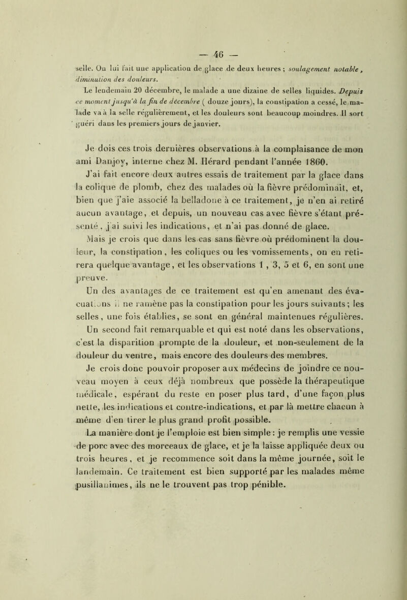 selle. Ou lui fait uue applicatiou de glace de deux heures ; soulagement notable, diminution des douleurs. Le lendemain 20 décembre, le malade a une dizaine de selles liquides. Depuis ce moment jusqu’à la fin de décembre ( douze jours), la constipation a cessé, le ma- lade va à la selle régulièrement, et les douleurs sont beaucoup moindres. Il sort guéri dans les premiers jours de janvier. Je dois ces trois dernières observations à la complaisance de mon ami Danjoy, interne chez M. Hérard pendant l’année 1860. J’ai fait encore deux autres essais de traitement par la glace dans la colique de plomb, chez des malades où la fièvre prédominait, et, bien que j’aie associé la belladone à ce traitement, je n’en ai retiré aucun avantage, et depuis, un nouveau cas avec fièvre s’étant pré- senté, j'ai suivi les indications, et n’ai pas donné de glace. Mais je crois que dans les cas sans fièvre où prédominent la dou- leur, la constipation, les coliques ou les vomissements, on en reti- rera quelque avantage, et les observations 1 , 3, 5 et 6, en sont une preuve. Un des avantages de ce traitement est qu’en amenant des éva- cuai.uns i. ne ramène pas la constipation pour les jours suivants; les selles, une fois établies, se sont en général maintenues régulières. Un second fait remarquable et qui est noté dans les observations, c’est la disparition prompte de la douleur, et non-seulement de la douleur du ventre, mais encore des douleurs des membres. Je crois donc pouvoir proposer aux médecins de joindre ce nou- veau moyen à ceux déjà nombreux que possède la thérapeutique médicale, espérant du reste en poser plus lard, d’une façon plus nette, les indications et contre-indications, et par là mettre chacun à même d’en tirer le plus grand profit possible. La manière dont je l’emploie est bien simple: je remplis une vessie de porc avec des morceaux de glace, et je la laisse appliquée deux ou trois heures, et je recommence soit dans la même journée, soit le landemain. Ce traitement est bien supporté par les malades même pusillanimes, ils ne le trouvent pas trop pénible.