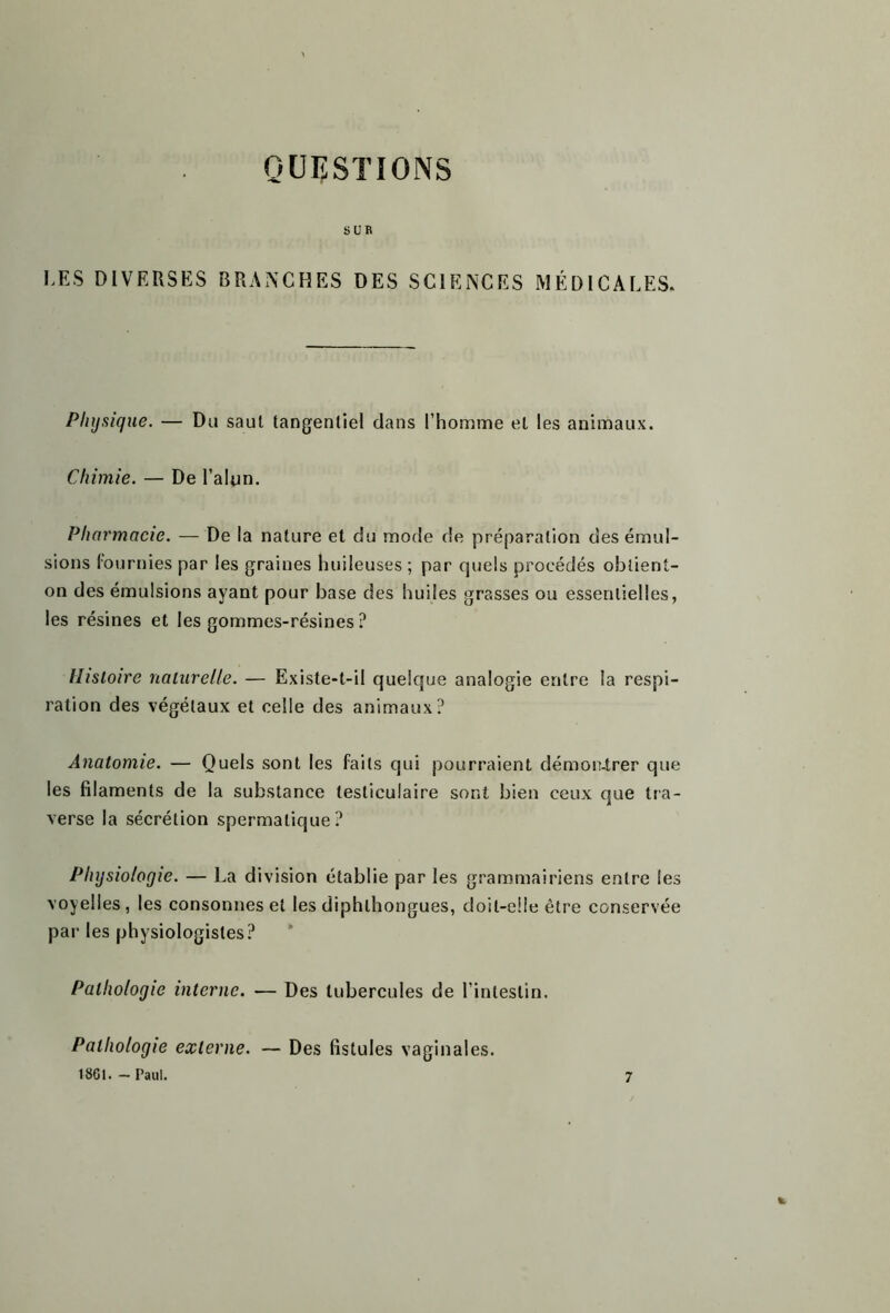 QUESTIONS SUR I ES DIVERSES BRANCHES DES SCIENCES MÉDICALES* Physique. — Du saut tangenliel dans l’homme et les animaux. Chimie. — De l’alun. Pharmacie. — De la nature et du mode de préparation des émul- sions fournies par les graines huileuses ; par quels procédés obtient- on des émulsions ayant pour base des huiles grasses ou essentielles, les résines et les gommes-résines ? Histoire naturelle. — Existe-t-il quelque analogie entre la respi- ration des végétaux et celle des animaux? Anatomie. — Quels sont les faits qui pourraient démontrer que les filaments de la substance testiculaire sont bien ceux que tra- verse la sécrétion spermatique? Physiologie. — La division établie par les grammairiens entre les voyelles , les consonnes et les diphlhongues, doit-elle être conservée par les physiologistes? Pathologie interne. — Des tubercules de l’intestin. Pathologie externe. 18G1. - Paul. Des fistules vaginales. 7