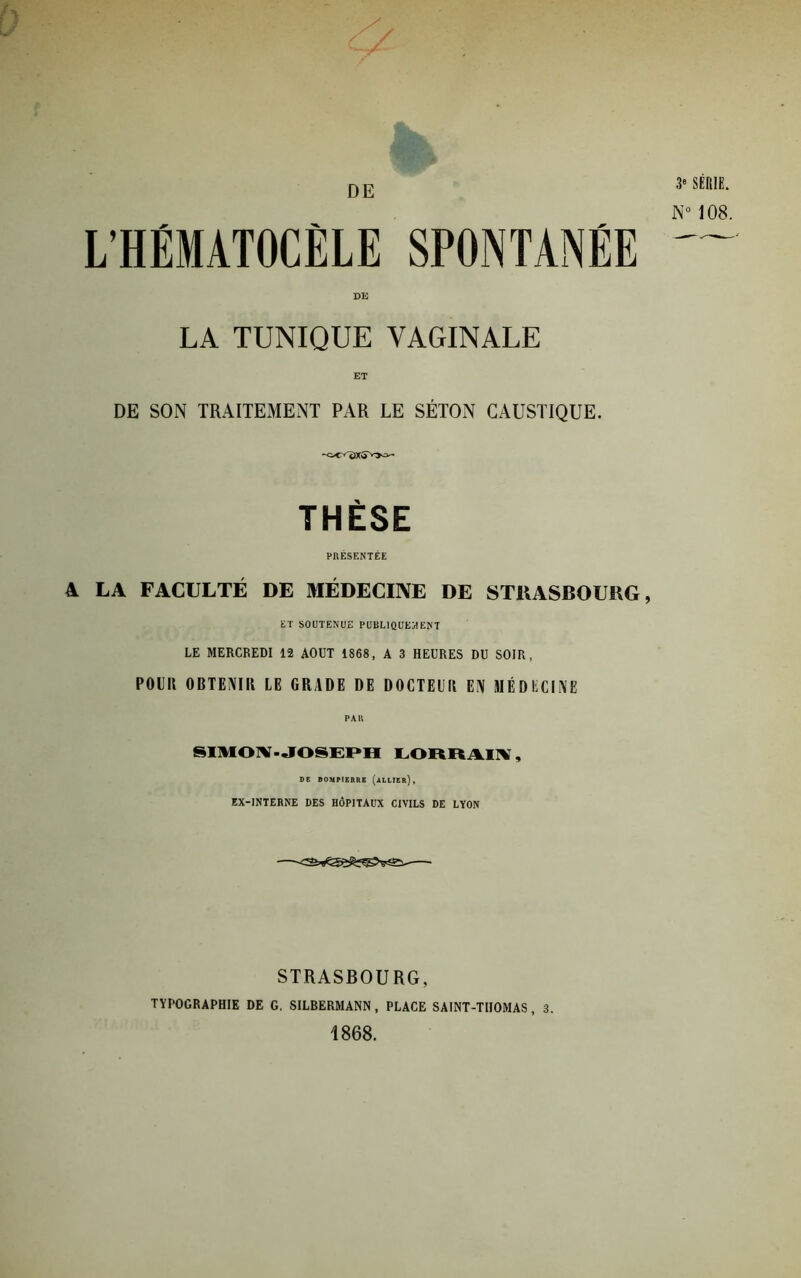 L'HÉMATOCÈLE SPONTANÉE DE LA TUNIQUE VAGINALE DE SON TRAITEMENT PAR LE SÉTON CAUSTIQUE. THÈSE PRÉSENTÉE A LA FACULTÉ DE MÉDECINE DE STKASBOUBG, ET SOUTENUE PUBLIQUEMENT LE MERCREDI 12 AOUT 1868, A 3 HEURES DU SOIR, POUR OBTENU! LE GRADE DE DOCTElii EN MÉDECINE PAR SIMOINf - JOSEPH LORRAIX, DE DOMP1ERRE (ALLIER), EX-INTERNE DES HÔPITAUX CIVILS DE LYON 3* SÉRIE. N° 108. STRASBOURG, TYPOGRAPHIE DE G. SILBERMANN, PLACE SAINT-THOMAS, 3. 1868.