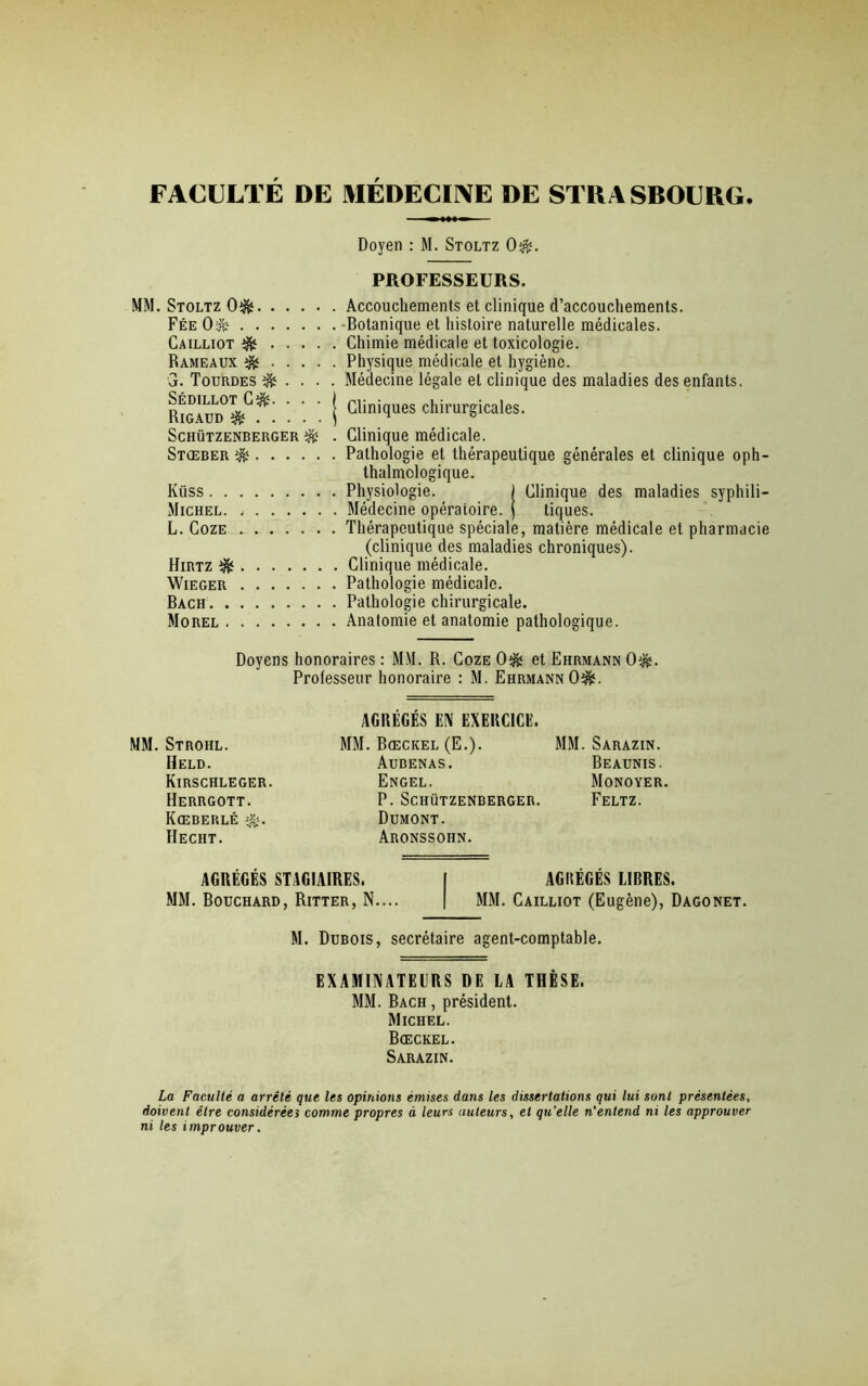 FACULTE DE MEDECINE DE STRASBOURG Doyen : M. Stoltz 0$. MM. Stoltz 0$ Fée 0$? Cailliot Rameaux G. Tourdes & . . . Sédillot Cî&. . . . Rigaud SCHÜTZENBERGER Stœber Iüiss Michel. L. Coze Hirtz ^ Wieger Bach Morel PROFESSEURS. Accouchements et clinique d’accouchements. Botanique et histoire naturelle médicales. Chimie médicale et toxicologie. Physique médicale et hygiène. Médecine légale et clinique des maladies des enfants. Cliniques chirurgicales. Clinique médicale. Pathologie et thérapeutique générales et clinique oph- talmologique. Physiologie. ) Clinique des maladies syphili- Médecine opératoire. j tiques. Thérapeutique spéciale, matière médicale et pharmacie (clinique des maladies chroniques). Clinique médicale. Pathologie médicale. Pathologie chirurgicale. Anatomie et anatomie pathologique. Doyens honoraires : MM. R. Coze 0$* et Ehrmann 0î&. Professeur honoraire : M. Ehrmann 0^. MM. Strohl. Held. Kirschleger. Herrgott. Kœberlé Hecht. AGRÉGÉS EN EXERCICE. MM. Bœcicel (E.). MM. Sarazin. Aubenas. Beaunis. Engel. Monoyer. P. SCHÜTZENBERGER. FELTZ. Dumont. Aronssohn. AGRÉGÉS STAGIAIRES. I AGRÉGÉS LIBRES. MM. Bouchard, Ritter, N.... | MM. Cailliot (Eugène), Dagonet. M. Dubois, secrétaire agent-comptable. EXAMINATEURS DE LA THÈSE. MM. Bach , président. Michel. Bœckel. Sarazin. La Faculté a arrêté que les opinions émises dans les dissertations qui lui sont présentées, doivent être considérées comme propres à leurs auteurs, et qu’elle n’entend ni les approuver ni les improuver.