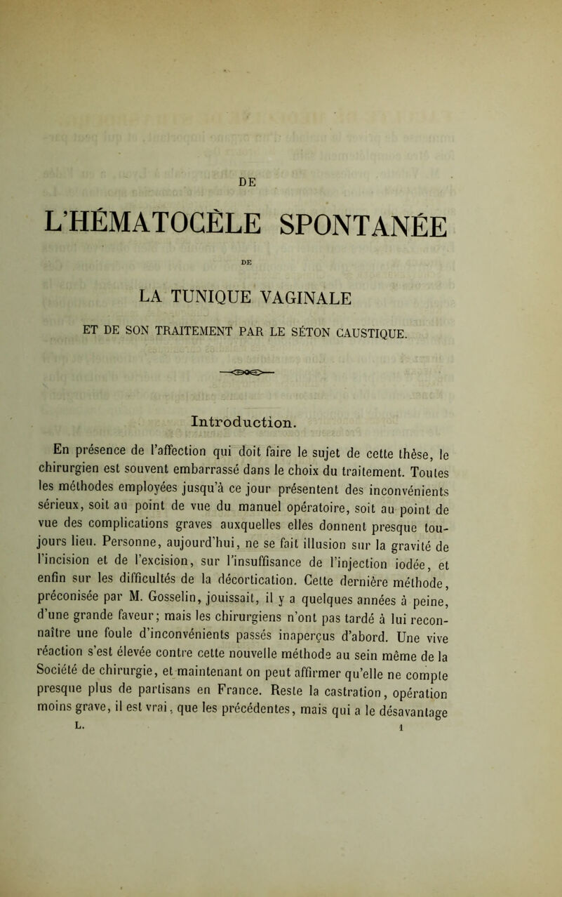 L’HÉMATOCÈLE SPONTANÉE DE LA TUNIQUE VAGINALE ET DE SON TRAITEMENT PAR LE SÉTON CAUSTIQUE. Introduction. En présence de l’affection qui doit faire le sujet de cette thèse, le chirurgien est souvent embarrassé dans le choix du traitement. Toutes les méthodes employées jusqu’à ce jour présentent des inconvénients sérieux, soit au point de vue du manuel opératoire, soit au point de vue des complications graves auxquelles elles donnent presque tou- jours lieu. Personne, aujourd'hui, ne se fait illusion sur la gravité de l’incision et de l’excision, sur l’insuffisance de l’injection iodée, et enfin sur les difficultés de la décortication. Celte dernière méthode, préconisée par M. Gosselin, jouissait, il y a quelques années à peine, d’une grande faveur; mais les chirurgiens n’ont pas tardé à lui recon- naître une foule d’inconvénients passés inaperçus d’abord. Une vive léaction s est élevee contre cette nouvelle méthode au sein même de la Société de chirurgie, et maintenant on peut affirmer qu’elle ne compte presque plus de partisans en France. Reste la castration, opération moins grave, il est vrai, que les précédentes, mais qui a le désavantage L.