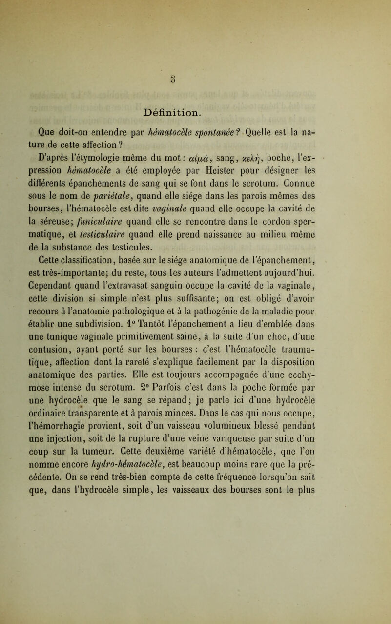 Définition. Que doit-on entendre par hématocèle spontanée ? Quelle est la na- ture de cette affection ? D’après l’étymologie même du mot: aipuà, sang, xeltj, poche, l’ex- pression hématocèle a été employée par Heister pour désigner les différents épanchements de sang qui se font dans le scrotum. Connue sous le nom de pariétale, quand elle siège dans les parois mêmes des bourses, l’hématocèle est dite vaginale quand elle occupe la cavité de la séreuse; funiculaire quand elle se rencontre dans le cordon sper- matique, et testiculaire quand elle prend naissance au milieu même de la substance des testicules. Cette classification, basée sur le siège anatomique de l’épanchement, est très-importante; du reste, tous les auteurs l’admettent aujourd’hui. Cependant quand l’extravasat sanguin occupe la cavité de la vaginale, cette division si simple n’est plus suffisante; on est obligé d’avoir recours à l’anatomie pathologique et à la pathogénie de la maladie pour établir une subdivision. 1° Tantôt l’épanchement a lieu d’emblée dans une tunique vaginale primitivement saine, à la suite d'un choc, d’une contusion, ayant porté sur les bourses: c’est l’hématocèle trauma- tique, affection dont la rareté s’explique facilement par la disposition anatomique des parties. Elle est toujours accompagnée d’une ecchy- mose intense du scrotum. 2° Parfois c’est dans la poche formée par une hydrocèle que le sang se répand; je parle ici d’une hydrocèle ordinaire transparente et à parois minces. Dans le cas qui nous occupe, l’hémorrhagie provient, soit d’un vaisseau volumineux blessé pendant une injection, soit de la rupture d’une veine variqueuse par suite d’un coup sur la tumeur. Cette deuxième variété d’hématocèle, que l’on nomme encore hydro-hématocèle, est beaucoup moins rare que la pré- cédente. On se rend très-bien compte de cette fréquence lorsqu’on sait que, dans l’hydrocèle simple, les vaisseaux des bourses sont le plus