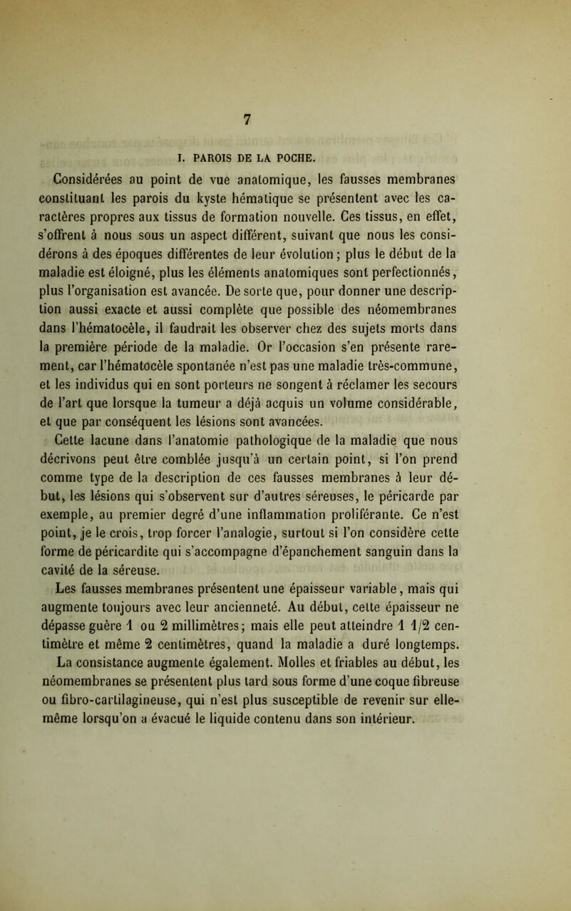 I. PAROIS DE LA POCHE. Considérées au point de vue anatomique, les fausses membranes constituant les parois du kyste hématique se présentent avec les ca- ractères propres aux tissus de formation nouvelle. Ces tissus, en effet, s'offrent à nous sous un aspect différent, suivant que nous les consi- dérons à des époques différentes de leur évolution ; plus le début de la maladie est éloigné, plus les éléments anatomiques sont perfectionnés, plus l’organisation est avancée. De sorte que, pour donner une descrip- tion aussi exacte et aussi complète que possible des néomembranes dans l’hématocèle, il faudrait les observer chez des sujets morts dans la première période de la maladie. Or l’occasion s’en présente rare- ment, car l’hématocèle spontanée n’est pas une maladie très-commune, et les individus qui en sont porteurs ne songent à réclamer les secours de l’art que lorsque la tumeur a déjà acquis un volume considérable, et que par conséquent les lésions sont avancées. Cette lacune dans l’anatomie pathologique de la maladie que nous décrivons peut être comblée jusqu’à un certain point, si l’on prend comme type de la description de ces fausses membranes à leur dé- but, les lésions qui s’observent sur d’autres séreuses, le péricarde par exemple, au premier degré d’une inflammation proliférante. Ce n’est point, je le crois, trop forcer l’analogie, surtout si l’on considère cette forme de péricardite qui s’accompagne d’épanchement sanguin dans la cavité de la séreuse. Les fausses membranes présentent une épaisseur variable, mais qui augmente toujours avec leur ancienneté. Au début, celte épaisseur ne dépasse guère 1 ou 2 millimètres; mais elle peut atteindre 1 1/2 cen- timètre et même 2 centimètres, quand la maladie a duré longtemps. La consistance augmente également. Molles et friables au début, les néomembranes se présentent plus tard sous forme d’une coque fibreuse ou fibro-carlilagineuse, qui n’est plus susceptible de revenir sur elle- même lorsqu’on a évacué le liquide contenu dans son intérieur.