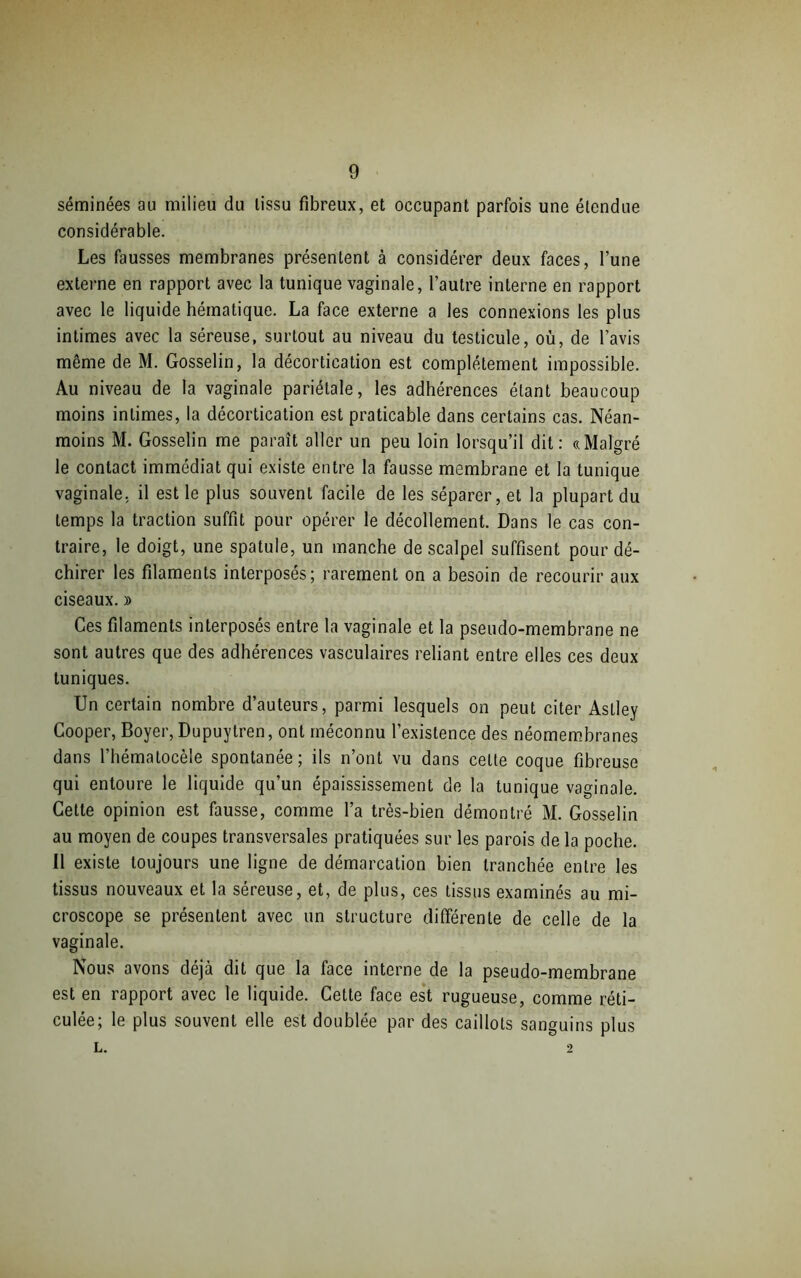 séminées au milieu du tissu fibreux, et occupant parfois une étendue considérable. Les fausses membranes présentent à considérer deux faces, l’une externe en rapport avec la tunique vaginale, l’autre interne en rapport avec le liquide hématique. La face externe a les connexions les plus intimes avec la séreuse, surtout au niveau du testicule, où, de l’avis même de M. Gosselin, la décortication est complètement impossible. Au niveau de la vaginale pariétale, les adhérences étant beaucoup moins intimes, la décortication est praticable dans certains cas. Néan- moins M. Gosselin me paraît aller un peu loin lorsqu’il dit: «Malgré le contact immédiat qui existe entre la fausse membrane et la tunique vaginale, il est le plus souvent facile de les séparer, et la plupart du temps la traction suffit pour opérer le décollement. Dans le cas con- traire, le doigt, une spatule, un manche de scalpel suffisent pour dé- chirer les filaments interposés; rarement on a besoin de recourir aux ciseaux. » Ces filaments interposés entre la vaginale et la pseudo-membrane ne sont autres que des adhérences vasculaires reliant entre elles ces deux tuniques. Un certain nombre d’auteurs, parmi lesquels on peut citer Astley Cooper, Boyer, Dupuytren, ont méconnu l’existence des néomembranes dans l’hématocèle spontanée; ils n’ont vu dans celte coque fibreuse qui entoure le liquide qu’un épaississement de la tunique vaginale. Cette opinion est fausse, comme l’a très-bien démontré M. Gosselin au moyen de coupes transversales pratiquées sur les parois de la poche. Il existe toujours une ligne de démarcation bien tranchée entre les tissus nouveaux et la séreuse, et, de plus, ces tissus examinés au mi- croscope se présentent avec un structure différente de celle de la vaginale. Nous avons déjà dit que la face interne de la pseudo-membrane est en rapport avec le liquide. Cette face est rugueuse, comme réti- culée; le plus souvent elle est doublée par des caillots sanguins plus L. 2