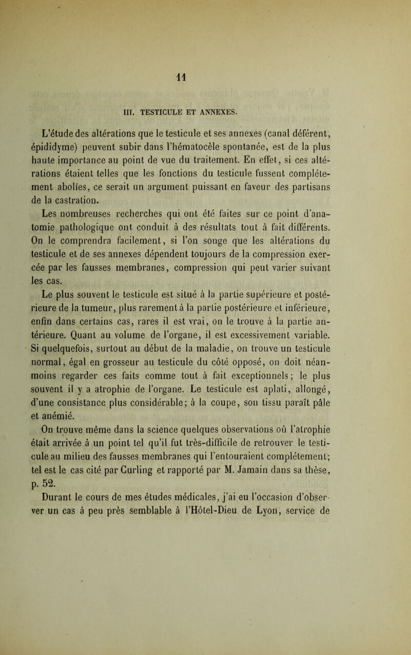 III. TESTICULE ET ANNEXES. L’étude des altérations que le testicule et ses annexes (canal déférent, épididyme) peuvent subir dans l’hématocèle spontanée, est de la plus haute importance au point de vue du traitement. En effet, si ces alté- rations étaient telles que les fonctions du testicule fussent complète- ment abolies, ce serait un argument puissant en faveur des partisans de la castration. Les nombreuses recherches qui ont été laites sur ce point d’ana- tomie pathologique ont conduit à des résultats tout à fait différents. On le comprendra facilement, si l’on songe que les altérations du testicule et de ses annexes dépendent toujours de la compression exer- cée par les fausses membranes, compression qui peut varier suivant les cas. Le plus souvent le testicule est situé à la partie supérieure et posté- rieure de la tumeur, plus rarement à la partie postérieure et inférieure, enfin dans certains cas, rares il est vrai, on le trouve à la partie an- térieure. Quant au volume de l’organe, il est excessivement variable. Si quelquefois, surtout au début de la maladie, on trouve un testicule normal, égal en grosseur au testicule du côté opposé, on doit néan- moins regarder ces faits comme tout à fait exceptionnels; le plus souvent il y a atrophie de l’organe. Le testicule est aplati, allongé, d’une consistance plus considérable; à la coupe, son tissu paraît pâle et anémié. On trouve même dans la science quelques observations où l’atrophie était arrivée à un point tel qu’il fut très-difficile de retrouver te testi- cule au milieu des fausses membranes qui l’entouraient complètement; tel est le cas cité par Curling et rapporté par M. Jamain dans sa thèse, p. 52. Durant le cours de mes études médicales, j’ai eu l’occasion d’obser- ver un cas à peu près semblable à l’Hôtel-Dieu de Lyon, service de