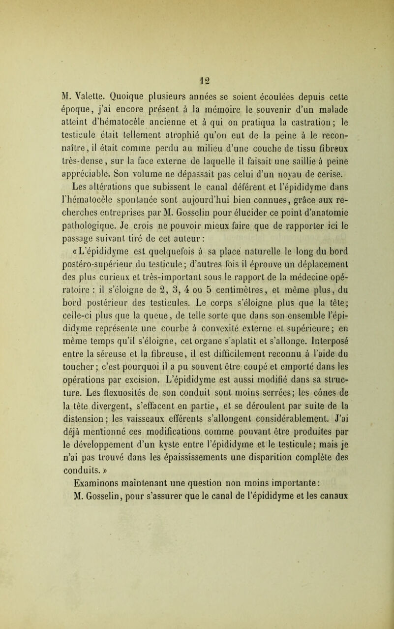 M. Valette. Quoique plusieurs années se soient écoulées depuis cette époque, j’ai encore présent à la mémoire le souvenir d’un malade atteint d’hématocèle ancienne et à qui on pratiqua la castration; le testicule était tellement atrophié qu’on eut de la peine à le recon- naître, il était comme perdu au milieu d’une couche de tissu fibreux très-dense, sur la face externe de laquelle il faisait une saillie à peine appréciable. Son volume ne dépassait pas celui d’un noyau de cerise. Les altérations que subissent le canal déférent et l’épididyme dans l’hémalocèle spontanée sont aujourd’hui bien connues, grâce aux re- cherches entreprises par M. Gosselin pour élucider ce point d’anatomie pathologique. Je crois ne pouvoir mieux faire que de rapporter ici le passage suivant tiré de cet auteur: «L’épididyme est quelquefois à sa place naturelle le long du bord postéro-supérieur du testicule; d’autres fois il éprouve un déplacement des plus curieux et très-important sous le rapport de la médecine opé- ratoire : il s’éloigne de 2, 3, 4 ou 5 centimètres, et même plus, du bord postérieur des testicules. Le corps s’éloigne plus que la tête; celle-ci plus que la queue, de telle sorte que dans son ensemble l’épi- didyrne représente une courbe à convexité externe et supérieure; en même temps qu’il s’éloigne, cet organe s’aplatit et s’allonge. Interposé entre la séreuse et la fibreuse, il est difficilement reconnu à l’aide du toucher; c’est pourquoi il a pu souvent être coupé et emporté dans les opérations par excision. L’épididyme est aussi modifié dans sa struc- ture. Les flexuosités de son conduit sont moins serrées; les cônes de la tête divergent, s’effacent en partie, et se déroulent par suite de la distension; les vaisseaux efférents s’allongent considérablement. J’ai déjà mentionné ces modifications comme pouvant être produites par le développement d’un kyste entre l’épididyme et le testicule; mais je n’ai pas trouvé dans les épaississements une disparition complète des conduits. » Examinons maintenant une question non moins importante: M. Gosselin, pour s’assurer que le canal de l’épididyme et les canaux