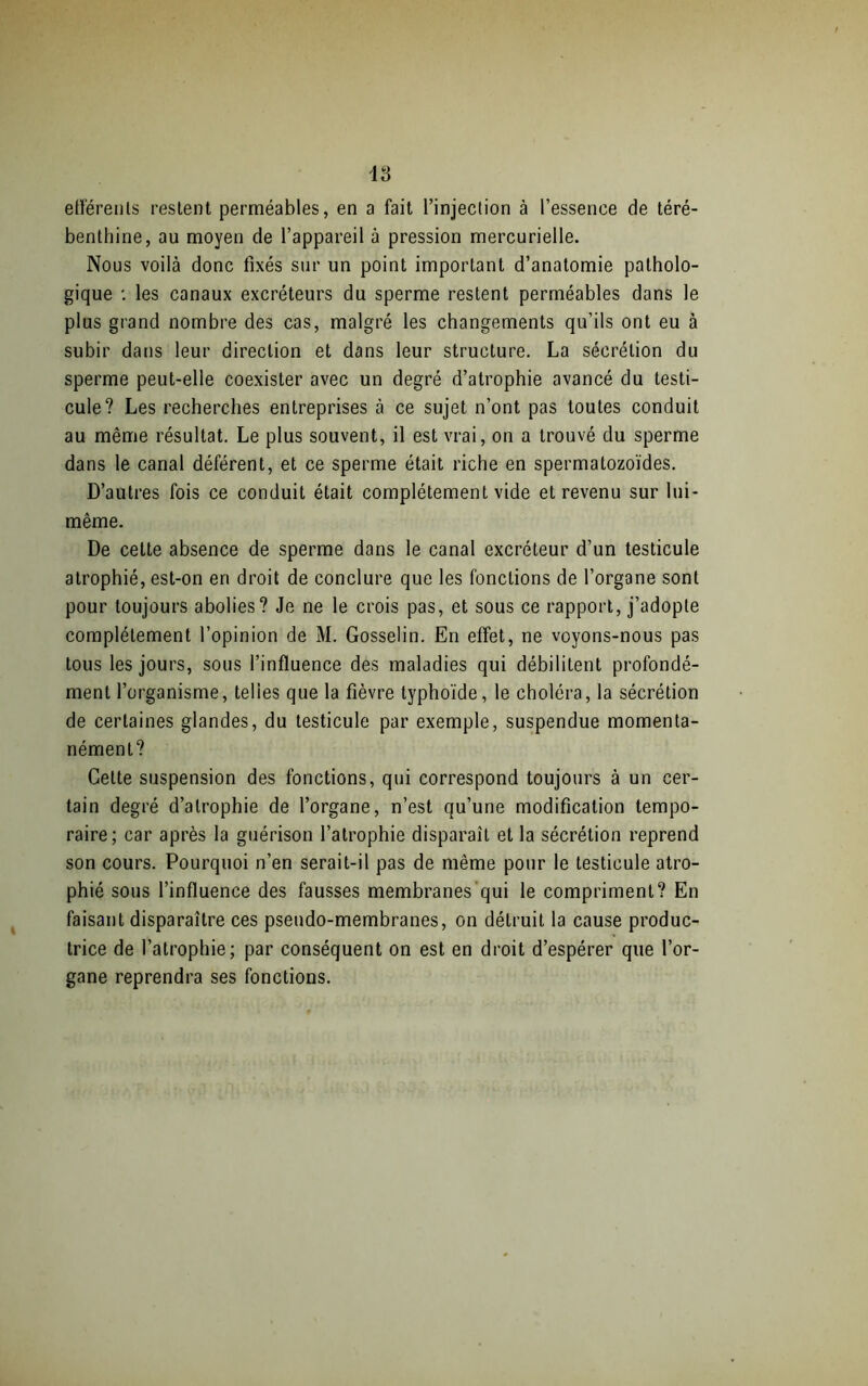 efférents restent perméables, en a fait l’injection à l’essence de téré- benthine, au moyen de l’appareil à pression mercurielle. Nous voilà donc fixés sur un point important d’anatomie patholo- gique *. les canaux excréteurs du sperme restent perméables dans le plus grand nombre des cas, malgré les changements qu’ils ont eu à subir dans leur direction et dans leur structure. La sécrétion du sperme peut-elle coexister avec un degré d’atrophie avancé du testi- cule? Les recherches entreprises à ce sujet n’ont pas toutes conduit au même résultat. Le plus souvent, il est vrai, on a trouvé du sperme dans le canal déférent, et ce sperme était riche en spermatozoïdes. D’autres fois ce conduit était complètement vide et revenu sur lui- même. De cette absence de sperme dans le canal excréteur d’un testicule atrophié, est-on en droit de conclure que les fonctions de l’organe sont pour toujours abolies? Je ne le crois pas, et sous ce rapport, j’adopte complètement l’opinion de M. Gosselin. En effet, ne voyons-nous pas tous les jours, sous l’influence des maladies qui débilitent profondé- ment l’organisme, telles que la fièvre typhoïde, le choléra, la sécrétion de certaines glandes, du testicule par exemple, suspendue momenta- nément? Cette suspension des fonctions, qui correspond toujours à un cer- tain degré d’atrophie de l’organe, n’est qu’une modification tempo- raire; car après la guérison l’atrophie disparaît et la sécrétion reprend son cours. Pourquoi n’en serait-il pas de même pour le testicule atro- phié sous l’influence des fausses membranes’qui le compriment? En faisant disparaître ces pseudo-membranes, on détruit la cause produc- trice de l’atrophie; par conséquent on est en droit d’espérer que l’or- gane reprendra ses fonctions.