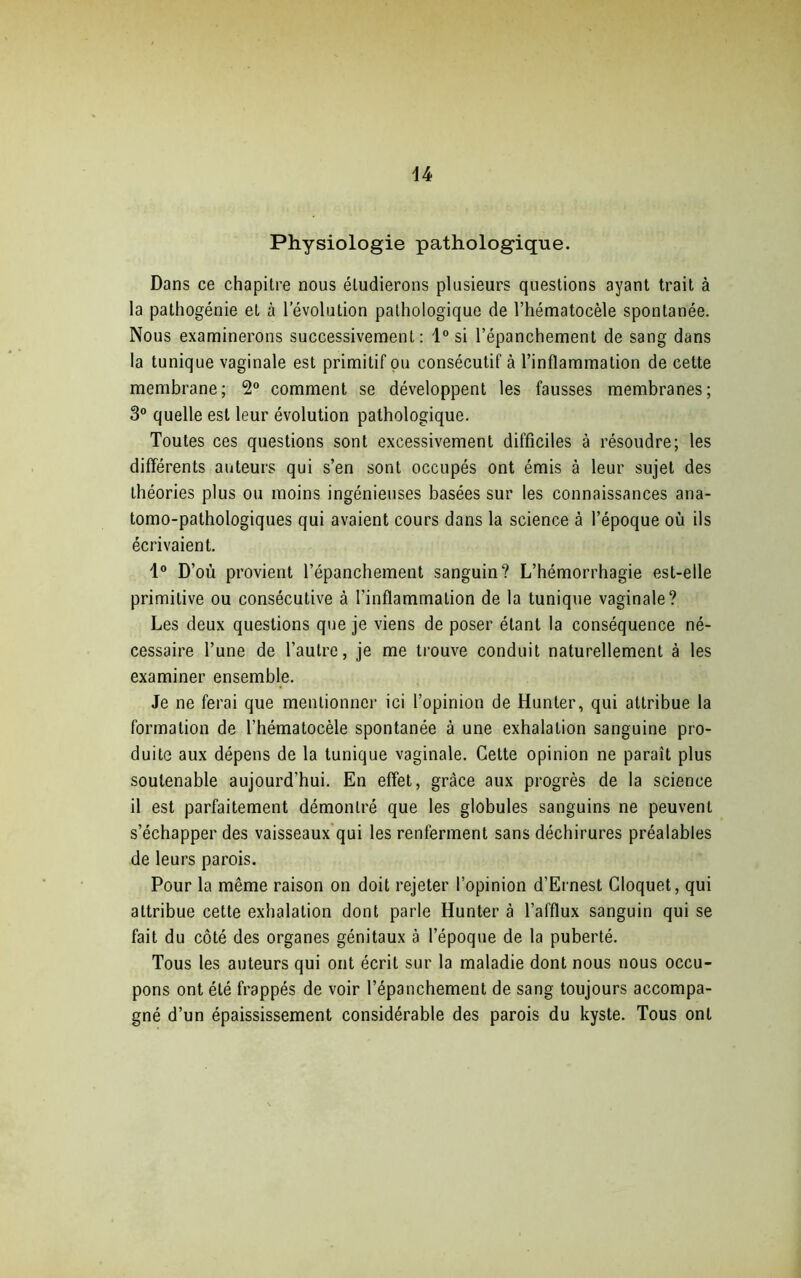 Physiologie pathologique. Dans ce chapitre nous étudierons plusieurs questions ayant trait à la pathogénie et à l’évolution pathologique de l’hématocèle spontanée. Nous examinerons successivement: 1° si l’épanchement de sang dans la tunique vaginale est primitif ou consécutif à l’inflammation de cette membrane; 2° comment se développent les fausses membranes; 3° quelle est leur évolution pathologique. Toutes ces questions sont excessivement difficiles à résoudre; les différents auteurs qui s’en sont occupés ont émis à leur sujet des théories plus ou moins ingénieuses basées sur les connaissances ana- tomo-pathologiques qui avaient cours dans la science à l’époque où ils écrivaient. 1° D’où provient l’épanchement sanguin? L’hémorrhagie est-elle primitive ou consécutive à l'inflammation de la tunique vaginale? Les deux questions que je viens de poser étant la conséquence né- cessaire l’une de l’autre, je me trouve conduit naturellement à les examiner ensemble. Je ne ferai que mentionner ici l’opinion de Hunter, qui attribue la formation de l’hématocèle spontanée à une exhalation sanguine pro- duite aux dépens de la tunique vaginale. Cette opinion ne paraît plus soutenable aujourd’hui. En effet, grâce aux progrès de la science il est parfaitement démontré que les globules sanguins ne peuvent s’échapper des vaisseaux qui les renferment sans déchirures préalables de leurs parois. Pour la même raison on doit rejeter l’opinion d’Ernest Cloquet, qui attribue cette exhalation dont parle Hunter à l’afflux sanguin qui se fait du côté des organes génitaux à l’époque de la puberté. Tous les auteurs qui ont écrit sur la maladie dont nous nous occu- pons ont été frappés de voir l’épanchement de sang toujours accompa- gné d’un épaississement considérable des parois du kyste. Tous ont