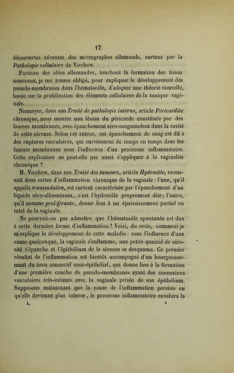 47 découvertes récentes des micrographes allemands, surtout par la Pathologie cellulaire de Virchow. Partisan des idées allemandes, touchant la formation des tissus nouveaux, je me trouve obligé, pour expliquer le développement des pseudo-membranes dans l’hématocèle, d’adopter une théorie nouvelle, basée sur la prolifération des éléments cellulaires de la tunique vagi- nale. Niemeyer, dans son Traité de pathologie interne, article Péricardite chronique, nous montre une lésion du péricarde constituée par des fausses membranes, avec épanchement séro-sanguinolent dans la cavité de cette séreuse. Selon cet auteur, cet épanchement de sang est dû à des ruptures vasculaires, qui surviennent de temps en temps dans les fausses membranes sous l’influence d’un processus inflammatoire. Celte explication ne peut-elle pas aussi s’appliquer à la vaginalite chronique ? M. Virchow, dans son Traité des tumeurs, article Hydrocèle, recon- naît deux sortes d’inflammation chronique de la vaginale: l’une, qu’il appelle transsudative, est surtout caractérisée par l’épanchement d’un liquide séro-albumineux, c’est l’hydrocèle proprement dite; l’autre, qu’il nomme proliférante, donne lieu à un épaississement partiel ou total de la vaginale. Ne pourrait-on pas admettre que l’hématocèle spontanée est due à cette dernière forme d’inflammation? Voici, du reste, comment je m’explique le développement de cette maladie : sous l’influence d’une cause quelconque, la vaginale s’enflamme, une petite quantié de séro- sité s’épanche et l’épithélium de la séreuse se desquame. Ce premier résultat de l’inflammation est bientôt accompagné d’un bourgeonne- ment du tissu connectif sous-épithélial, qui donne lieu à la formation d’une première couche de pseudo-membranes ayant des connexions vasculaires très-intimes avec la vaginale privée de son épithélium. Supposons maintenant que la cause de l’inflammation persiste ou qu’elle devienne plus intense, le processus inflammatoire envahira la L. 3