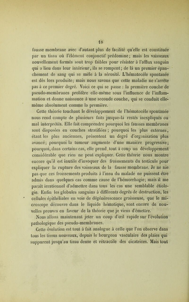 fausse membrane avec d’autant plus de facilité qu’elle est constituée par un tissu où l’élément conjonctif prédomine; mais les vaisseaux nouvellement formés sont trop faibles pour résister à l’afflux sanguin qui a lieu dans leur intérieur, ils se rompent; de là un premier épan- chement de sang qui se mêle à la sérosité. L’hématocèle spontanée est dès lors produite; mais nous savons que cette maladie ne s’arrête pas à ce premier degré. Voici ce qui se passe : la première couche de pseudo-membranes prolifère elle-même sous l’influence de l’inflam- mation et donne naissance à une seconde couche, qui se conduit elle- même absolument comme la première. Cette théorie louchant le développement de l’hématocèle spontanée nous rend compte de plusieurs faits jusque-là restés inexpliqués ou mal interprétés. Elle fait comprendre pourquoi les fausses membranes sont disposées en couches stratifiées; pourquoi les plus externes, étant les plus anciennes, présentent un degré d’organisation plus avancé; pourquoi la tumeur augmente d’une manière progressive; pourquoi, dans certains cas, elle prend tout à coup un développement considérable que rien ne peut expliquer. Cette théorie nous montre encore qu’il est inutile d’invoquer des froissements du testicule pour expliquer la rupture des vaisseaux de la fausse membrane. Je ne nie pas que ces froissements produits à l’insu du malade ne puissent être admis dans quelques cas comme cause de l’hémorrhagie; mais il me paraît irrationnel d’admettre dans tous les cas une semblable étiolo- gie. Enfin les globules sanguins à différents degrés de destruction, les cellules épithéliales en voie de dégénérescence graisseuse, que le mi- croscope découvre dans le liquide hématique, sont encore de nou- velles preuves en faveur de la théorie que je viens d’émettre. Nous allons maintenant jeter un coup d’œil rapide sur l’évolution pathologique des pseudo-membranes. Cette évolution est tout à fait analogue à celle que l’on observe dans tous les tissus nouveaux, depuis le bourgeon vasculaire des plaies qui suppurent jusqu’au tissu dense et rétractile des cicatrices. Mais tout