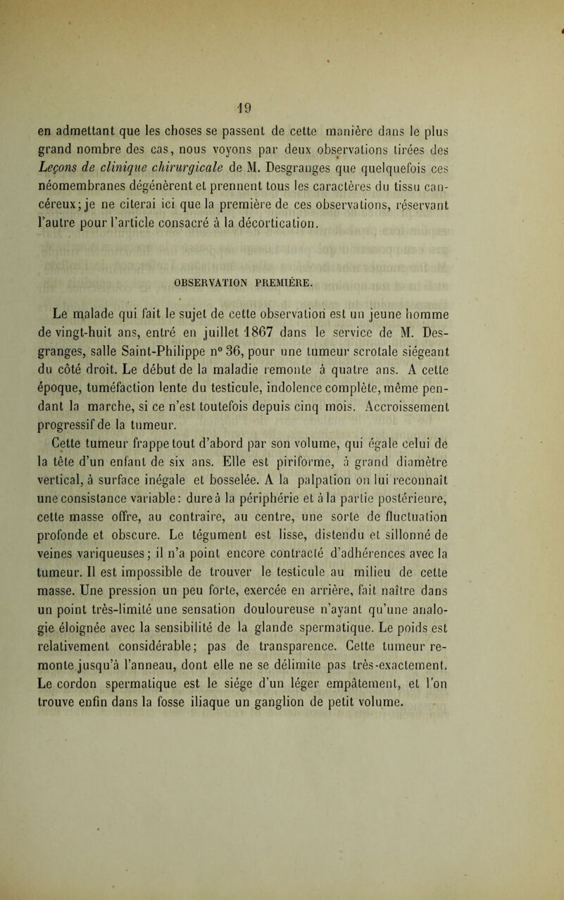 en admettant que les choses se passent de cette manière dans le plus grand nombre des cas, nous voyons par deux observations tirées des Leçons de clinique chirurgicale de M. Desgranges que quelquefois ces néomembranes dégénèrent et prennent tous les caractères du tissu can- céreux; je ne citerai ici que la première de ces observations, réservant l’autre pour l’article consacré à la décortication. OBSERVATION PREMIÈRE. Le malade qui fait le sujet de cette observation est un jeune homme de vingt-huit ans, entré en juillet 1867 dans le service de M. Des- granges, salle Saint-Philippe n°36, pour une tumeur scrotale siégeant du côté droit. Le début de la maladie remonte à quatre ans. A cette époque, tuméfaction lente du testicule, indolence complète, même pen- dant la marche, si ce n’est toutefois depuis cinq mois. Accroissement progressif de la tumeur. Cette tumeur frappe tout d’abord par son volume, qui égale celui de la tête d’un enfant de six ans. Elle est piriforme, à grand diamètre vertical, à surface inégale et bosselée. A la palpation on lui reconnaît une consistance variable: dure à la périphérie et à la partie postérieure, cette masse offre, au contraire, au centre, une sorte de fluctuation profonde et obscure. Le tégument est lisse, distendu et sillonné de veines variqueuses; il n’a point encore contracté d’adhérences avec la tumeur. Il est impossible de trouver le testicule au milieu de cette masse. Une pression un peu forte, exercée en arrière, fait naître dans un point très-limité une sensation douloureuse n’ayant qu’une analo- gie éloignée avec la sensibilité de la glande spermatique. Le poids est relativement considérable; pas de transparence. Celte tumeur re- monte.jusqu’à l’anneau, dont elle ne se délimite pas très-exactement. Le cordon spermatique est le siège d’un léger empâtement, et l’on trouve enfin dans la fosse iliaque un ganglion de petit volume.