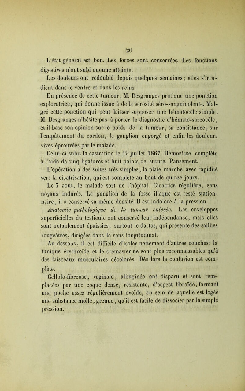 L’état général est bon. Les forces sont conservées. Les fonctions digestives n’ont subi aucune atteinte. Les douleurs ont redoublé depuis quelques semaines; elles s’irra- dient dans le ventre et dans les reins. En présence de cette tumeur, M. Desgranges pratique une ponction exploratrice, qui donne issue à de la sérosité séro-sanguinolente. Mal- gré cette ponction qui peut laisser supposer une hématocèle simple, M. Desgranges n'hésite pas à porter le diagnostic d’hémato-sarcocèle, et il base son opinion sur le poids de la tumeur, sa consistance, sur l’empâtement du cordon, le ganglion engorgé et enfin les douleurs vives éprouvées parle malade. Celui-ci subit la castration le 19 juillet 1867. Hémostase complète à l’aide de cinq ligatures et huit points de suture. Pansement. L’opération a des suites très simples; la plaie marche avec rapidité vers la cicatrisation, qui est complète au bout de quinze jours. Le 7 août, le malade sort de l’hôpital. Cicatrice régulière, sans noyaux indurés. Le ganglion de la fosse iliaque est resté station- naire, il a conservé sa même densité. Il est indolore à la pression. Anatomie 'pathologique de la tumeur enlevée. Les enveloppes superficielles du testicule ont conservé leur indépendance, mais elles sont notablement épaissies, surtout le dartos, qui présente des saillies rougeâtres, dirigées dans le sens longitudinal. Au-dessous, il est difficile d’isoler nettement d’autres couches; la tunique érythroïde et le crémaster ne sont plus reconnaissables qu’à des faisceaux musculaires décolorés. Dès lors la confusion est com- plète. Cellulo-fibreuse, vaginale, albuginée ont disparu et sont rem- placées par une coque dense, résistante, d’aspect fibroïde, formant une poche assez régulièrement ovoïde, au sein de laquelle est logée une substance molle, grenue, qu’il est facile de dissocier par la simple pression.