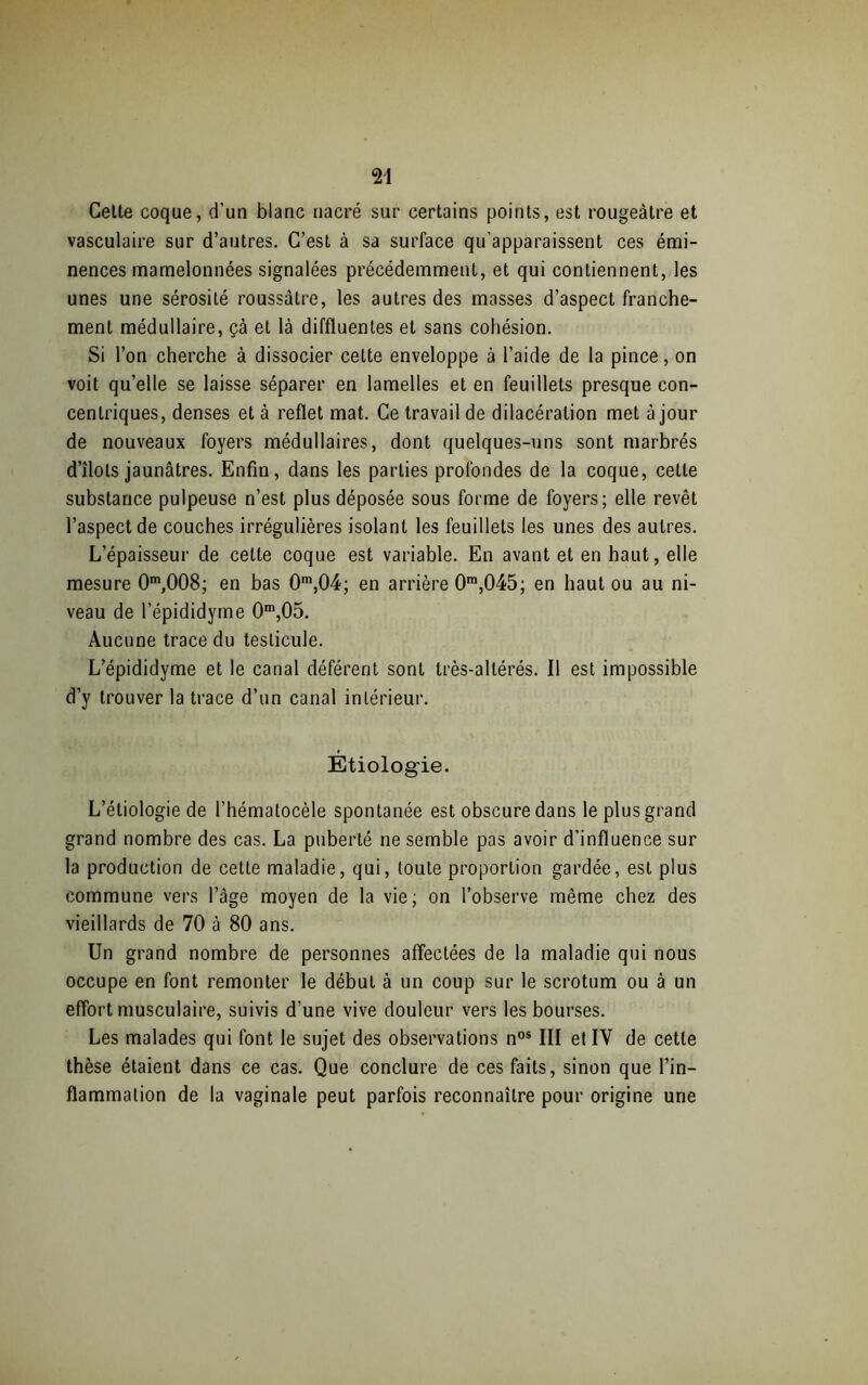 Celte coque, d’un blanc nacré sur certains points, est rougeâtre et vasculaire sur d’autres. C’est à sa surface qu’apparaissent ces émi- nences mamelonnées signalées précédemment, et qui contiennent, les unes une sérosité roussâtre, les autres des masses d’aspect franche- ment médullaire, çà et là diffluentes et sans cohésion. Si l’on cherche à dissocier cette enveloppe à l’aide de la pince, on voit qu’elle se laisse séparer en lamelles et en feuillets presque con- centriques, denses et à reflet mat. Ce travail de dilacération met à jour de nouveaux foyers médullaires, dont quelques-uns sont marbrés d’îlols jaunâtres. Enfin, dans les parties profondes de la coque, cette substance pulpeuse n’est plus déposée sous forme de foyers; elle revêt l’aspect de couches irrégulières isolant les feuillets les unes des autres. L’épaisseur de celle coque est variable. En avant et en haut, elle mesure 0m,008; en bas 0m,04; en arrière 0m,045; en haut ou au ni- veau de l’épididyme 0m,05. Aucune trace du testicule. L’épididyme et le canal déférent sont très-allérés. Il est impossible d’y trouver la trace d’un canal intérieur. Etiologie. L’étiologie de l’hématocèle spontanée est obscure dans le plus grand grand nombre des cas. La puberté ne semble pas avoir d’influence sur la production de cette maladie, qui, toute proportion gardée, est plus commune vers l’âge moyen de la vie; on l’observe même chez des vieillards de 70 à 80 ans. Un grand nombre de personnes affectées de la maladie qui nous occupe en font remonter le début à un coup sur le scrotum ou à un effort musculaire, suivis d’une vive douleur vers les bourses. Les malades qui font le sujet des observations nos III et IV de cette thèse étaient dans ce cas. Que conclure de ces faits, sinon que l’in- flammation de la vaginale peut parfois reconnaître pour origine une