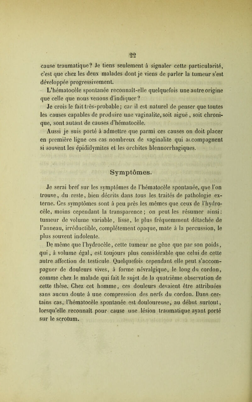 cause traumatique? Je tiens seulement à signaler cette particularité, c’est que chez les deux malades dont je viens de parler la tumeur s’est développée progressivement. L’hémalocèle spontanée reconnaît-elle quelquefois une autre origine que celle que nous venons d’indiquer? Je crois le fait très-probable ; car il est naturel de penser que toutes les causes capables de produire une vaginalite, soit aiguë, soit chroni- que, sont autant de causes d’hématocèle. Aussi je suis porté à admettre que parmi ces causes on doit placer en première ligne ces cas nombreux de vaginalite qui accompagnent si souvent les épididymites et les orchites blennorrhagiques. Symptômes. Je serai bref sur les symptômes de l’hématocèle spontanée, que l’on trouve, du reste, bien décrits dans tous les traités de pathologie ex- terne. Ces symptômes sont à peu près les mêmes que ceux de l’hydro- cèle, moins cependant la transparence; on peuL les résumer ainsi: tumeur de volume variable, lisse, le plus fréquemment détachée de l’anneau, irréductible, complètement opaque, mate à la percussion, le plus souvent indolente. De même que l’hydrocèle, cette tumeur ne gêne que par son poids, qui, à volume égal, est toujours plus considérable que celui de cette autre affection de testicule, Quelquefois cependant elle peut s’accom- pagner de douleurs vives, à forme névralgique, le long du cordon, comme chez le malade qui fait le sujet de la quatrième observation de cette thèse. Chez cet homme, ces douleurs devaient être attribuées sans aucun doute à une compression des nerfs du cordon. Dans cer- tains cas, l’hématocèle spontanée est douloureuse, au début surtout, lorsqu’elle reconnaît pour cause une lésion traumatique ayant porté sur le scrotum.
