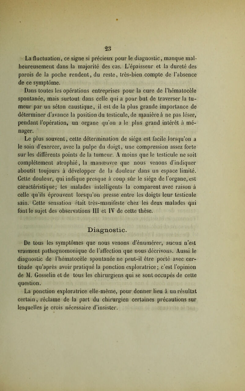 La fluctuation, ce signe si précieux pour le diagnostic, manque mal- heureusement dans la majorité des cas. L’épaisseur et la dureté des parois de la poche rendent, du reste, très-bien compte de l’absence de ce symptôme. Dans toutes les opérations entreprises pour la cure de l’hématocèle spontanée, mais surtout dans celle qui a pour but de traverser la tu- meur par un séton caustique, il est de la plus grande importance de déterminer d’avance la position du testicule, de manière à ne pas léser, pendant l’opération, un organe qu’on a le plus grand intérêt à mé- nager. Le plus souvent, celte détermination de siège est facile lorsqu’on a le soin d’exercer, avec la pulpe du doigt, une compression assez forte sur les différents points de la tumeur. A moins que le testicule ne soit complètement atrophié, la manoeuvre que nous venons d’indiquer aboutit toujours à développer de la douleur dans un espace limité. Cette douleur, qui indique presque à coup sûr le siège de l’organe, est caractéristique; les malades intelligents la comparent avec raison à celle qu’ils éprouvent lorsqu’on presse entre les doigts leur testicule sain. Cette sensation était très-manifeste chez les deux malades qui font le sujet des observations III et IV de cette thèse. Diagnostic. De tous les symptômes que nous venons d’énumérer, aucun n’est vraiment pathognomonique de l’affection que nous décrivons. Aussi le diagnostic de l’hématocèle spontanée ne peut-il être porté avec cer- titude qu’après avoir pratiqué la ponction exploratrice ; c’est l’opinion de M. Gosselin et de tous les chirurgiens qui se sont occupés de cette question. La ponction exploratrice elle-même, pour donner lieu à un résultat certain, réclame de la part du chirurgien certaines précautions sur lesquelles je crois nécessaire d’insister.