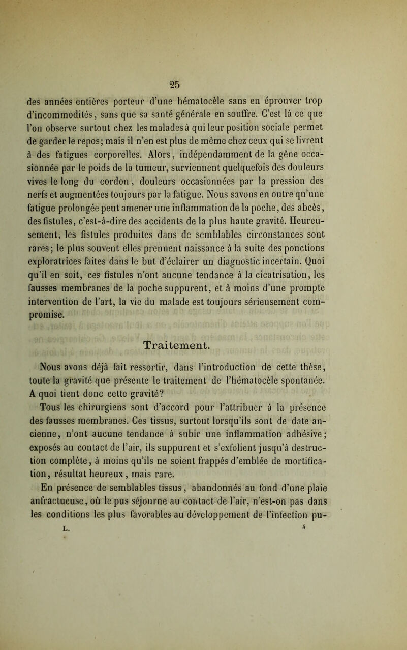 des années entières porteur d’une hémaloeèle sans en éprouver trop d’incommodités, sans que sa santé générale en souffre. C’est là ce que l’on observe surtout chez les malades à qui leur position sociale permet de garder le repos; mais il n’en est plus de même chez ceux qui se livrent à des fatigues corporelles. Alors, indépendamment de la gêne occa- sionnée par le poids de la tumeur, surviennent quelquefois des douleurs vives le long du cordon, douleurs occasionnées par la pression des nerfs et augmentées toujours par la fatigue. Nous savons en outre qu’une fatigue prolongée peut amener une inflammation de la poche, des abcès, des fistules, c’est-à-dire des accidents de la plus haute gravité. Heureu- sement, les fistules produites dans de semblables circonstances sont rares; le plus souvent elles prennent naissance à la suite des pondions exploratrices faites dans le but d’éclairer un diagnostic incertain. Quoi qu’il en soit, ces fistules n’ont aucune tendance à la cicatrisation, les fausses membranes de la poche suppurent, et à moins d’une prompte intervention de l’art, la vie du malade est toujours sérieusement com- promise. Traitement. Nous avons déjà fait ressortir, dans l’introduction de celte thèse, toute la gravité que présente le traitement de l’hématocèle spontanée. A quoi tient donc cette gravité? Tous les chirurgiens sont d’accord pour l’attribuer à la présence des fausses membranes. Ces tissus, surtout lorsqu'ils sont de date an- cienne, n’ont aucune tendance à subir une inflammation adhésive; exposés au contact de l’air, ils suppurent et s’exfolient jusqu’à destruc- tion complète, à moins qu’ils ne soient frappés d’emblée de mortifica- tion, résultat heureux , mais rare. En présence de semblables tissus, abandonnés au fond d’une plaie anfractueuse, où le pus séjourne au contact de l’air, n’est-on pas dans les conditions les plus favorables au développement de l’infection pu- l. *
