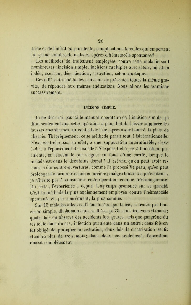 tride et de l’infection purulente, complications terribles qui emportent un grand nombre de malades opérés d’hématocèle spontanée? Les méthodes de traitement employées contre cette maladie sont nombreuses : incision simple, incisions multiples avec séton , injection iodée, excision, décortication , castration, séton caustique. Ces différentes méthodes sont loin de présenter toutes la même gra- vité, de répondre aux mêmes indications. Nous allons les examiner successivement. INCISION SIMPLE. Je ne décrirai pas ici le manuel opératoire de l’incision simple, je dirai seulement que cette opération a pour but de laisser suppurer les fausses membranes au contact de l’air, après avoir bourré la plaie de charpie. Théoriquement, cette méthode paraît tout à fait irrationnelle. N’expose-t-elle pas, en effet, à une suppuration interminable, c’est- à-dire à l’épuisement du malade? N’expose-t-elle pas à l’infection pu- rulente, en laissant le pus stagner au fond d’une cavité, lorsque le malade est dans le décubitus dorsal? Il est vrai qu’on peut avoir re- cours à des contre-ouvertures, comme l’a proposé Velpeau; qu’on peut prolonger l’incision très-loin en arrière; malgré toutes ces précautions, je n’hésite pas à considérer cette opération comme très-dangereuse. Du reste, l’expérience a depuis longlemps prononcé sur sa gravité. C’est la méthode la plus anciennement employée contre l'hématocèle spontanée et, par conséquent, la plus connue. Sur 15 malades affectés d’hématocèle spontanée, et traités par l’in- cision simple, dit Jamain dans sa thèse, p. 75, nous trouvons 6 morts; quatre fois on observa des accidents fort graves, tels que gangrène du testicule dans un cas, infection purulente dans un autre; deux fois on fut obligé de pratiquer la castration; deux fois la cicatrisation se fit attendre plus de trois mois; dans deux cas seulement, l’opération réussit complètement.
