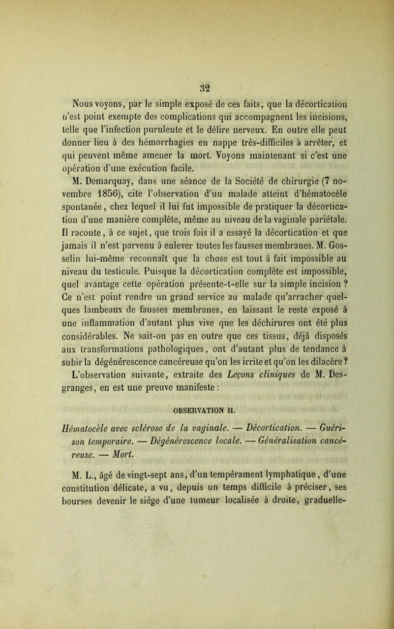 Nous voyons, par le simple exposé de ces faits, que la décortication n’est point exempte des complications qui accompagnent les incisions, telle que l'infection purulente et le délire nerveux. En outre elle peut donner lieu à des hémorrhagies en nappe très-difficiles à arrêter, et qui peuvent même amener la mort. Voyons maintenant si c’est une opération d’une exécution facile. M. Demarquay, dans une séance de la Société de chirurgie (7 no- vembre 1856), cite l’observation d’un malade atteint d’hématocèle spontanée, chez lequel il lui fut impossible de pratiquer la décortica- tion d’une manière complète, même au niveau de la vaginale pariétale. Il raconte, à ce sujet, que trois fois il a essayé la décortication et que jamais il n’est parvenu à enlever toutes les fausses membranes. M. Gos- selin lui-même reconnaît que la chose est tout à fait impossible au niveau du testicule. Puisque la décortication complète est impossible, quel avantage cette opération présente-t-elle sur la simple incision ? Ce n’est point rendre un grand service au malade qu’arracher quel- ques lambeaux de fausses membranes, en laissant le reste exposé à une inflammation d’autant plus vive que les déchirures ont été plus considérables. Ne sait-on pas en outre que ces tissus, déjà disposés aux transformations pathologiques, ont d’autant plus de tendance à subir la dégénérescence cancéreuse qu’on les irrite et qu’on les dilacère ? L’observation suivante, extraite des Leçons cliniques de M. Des- granges, en est une preuve manifeste : OBSERVATION II. Hématocèle avec sclérose de la vaginale. — Décortication. — Guéri- son temporaire. — Dégénérescence locale. — Généralisation cancé- reuse. — Mort. M. L., âgé de vingt-sept ans, d’un tempérament lymphatique, d’une constitution délicate, a vu, depuis un temps difficile à préciser, ses bourses devenir le siège d’une tumeur localisée à droite, graduelle-
