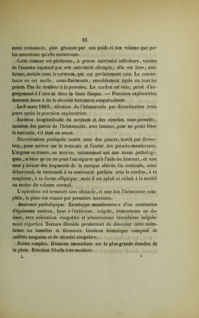 ment croissante, plus gênante par son poids et son volume que par les sensations qu’elle occasionne. Cette tumeur est piriforme, à grosse extrémité inférieure, voisine de l’anneau inguinal par son extrémité allongée; elle est lisse, uni- forme, mobile sous le scrotum, qui est parfaitement sain. La consis- tance en est molle, semi-fluctuante, sensiblement égale en tous les points. Pas de douleur à la pression. Le cordon est sain; point d’en- gorgement à l’aine ni dans la fosse iliaque. — Ponction exploratrice donnant issue à de la sérosité fortement sanguinolente. Le 8 mars 1860, ablation de l’hématocèle par décortication trois jours après la ponction exploratrice. Incision longitudinale du scrotum et des couches sous-jacentes; incision des parois de l’hématocèle, avec lenteur, pour ne point léser le testicule, s’il était en avant. Décortication pratiquée tantôt avec des pinces, tantôt par dissec- tion, pour arriver sur le testicule et l’isoler des pseudo-membranes. L’organe se trouve, en arrière, intimement uni aux tissus pathologi- ques, si bien qu’on ne peut l’en séparer qu’à l’aide du bistouri, et non sans y laisser des fragments de la tunique altérée. Ce testicule, ainsi débarrassé, se reconnaît à sa continuité parfaite avec le cordon, à sa souplesse, à sa forme elliptique ; mais il est aplati et réduit à la moitié au moins du volume normal. L’opération est terminée sans obstacle, et une fois l’hémostase com- plète, la plaie est réunie par première intention. Anatomie pathologique. Enveloppe membraneuse d’un centimètre d’épaisseur environ , lisse à l’extérieur, inégale, tomenteuse en de- dans, avec coloration rougeâtre et arborisations vasculaires inégale- ment réparties. Texture fibroïde permettant de dissocier cette mem- brane en lamelles et filaments. Contenu hématique composé de caillots sanguins et de sérosité rougeâtre. Suites simples. Réunion immédiate sur la plus grande étendue de la plaie. Réaction fébrile très-modérée. L. &