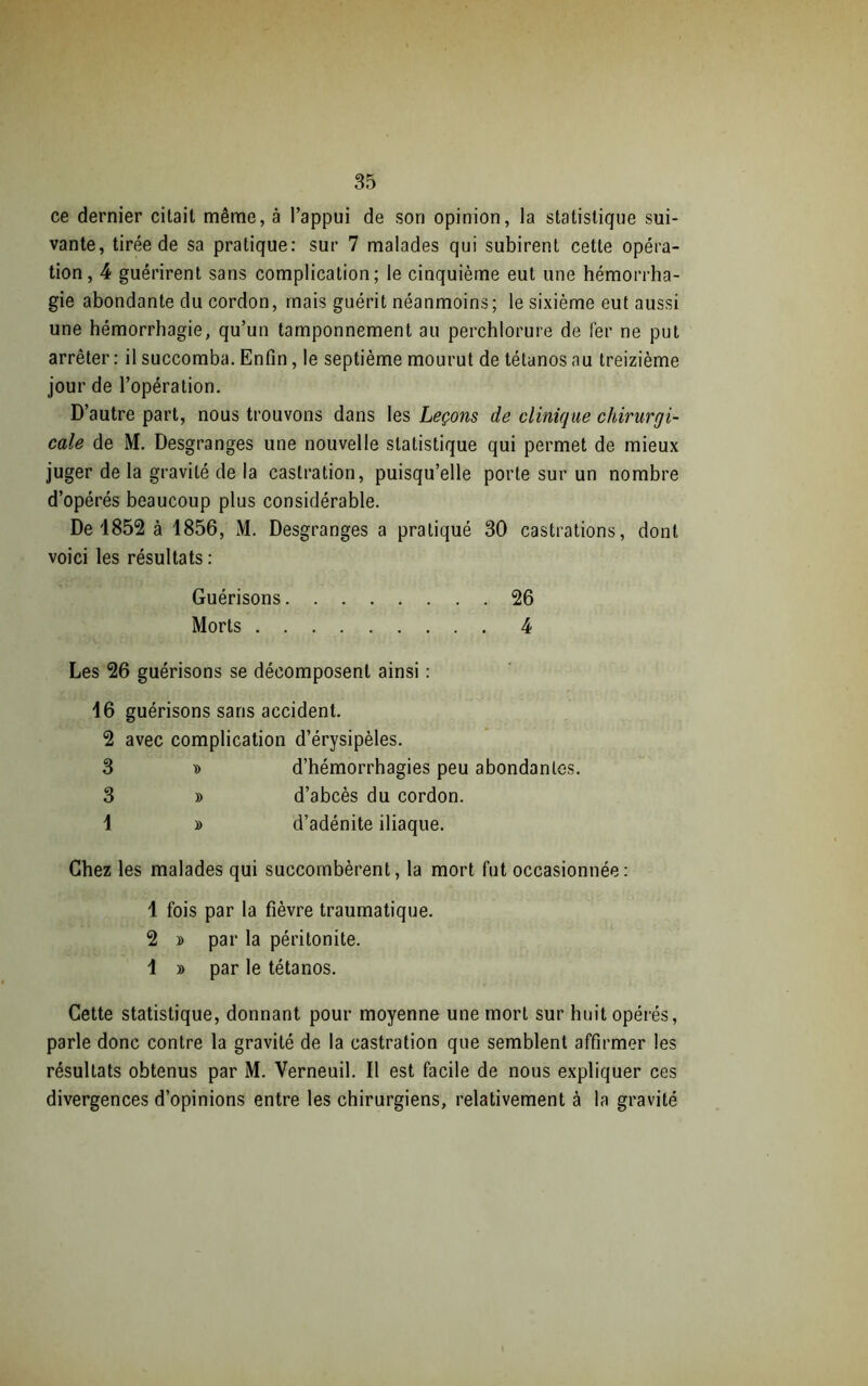 ce dernier citait même, à l’appui de son opinion, la statistique sui- vante, tirée de sa pratique: sur 7 malades qui subirent cette opéra- tion, 4 guérirent sans complication; le cinquième eut une hémorrha- gie abondante du cordon, mais guérit néanmoins; le sixième eut aussi une hémorrhagie, qu’un tamponnement au perchlorure de fer ne put arrêter: il succomba. Enfin, le septième mourut de tétanos au treizième jour de l’opération. D’autre part, nous trouvons dans les Leçons de clinique chirurgi- cale de M. Desgranges une nouvelle statistique qui permet de mieux juger de la gravité de la castration, puisqu’elle porte sur un nombre d’opérés beaucoup plus considérable. De 1852 à 1856, M. Desgranges a pratiqué 30 castrations, dont voici les résultats : Guérisons 26 Morts 4 Les 26 guérisons se décomposent ainsi : 16 guérisons sans accident. 2 avec complication d’érysipèles. 3 » d’hémorrhagies peu abondantes. 3 » d’abcès du cordon. 1 » d’adénite iliaque. Chez les malades qui succombèrent, la mort fut occasionnée: 1 fois par la fièvre traumatique. 2 y> par la péritonite. 1 » par le tétanos. Cette statistique, donnant pour moyenne une mort sur huit opérés, parle donc contre la gravité de la castration que semblent affirmer les résultats obtenus par M. Verneuil. Il est facile de nous expliquer ces divergences d’opinions entre les chirurgiens, relativement à la gravité
