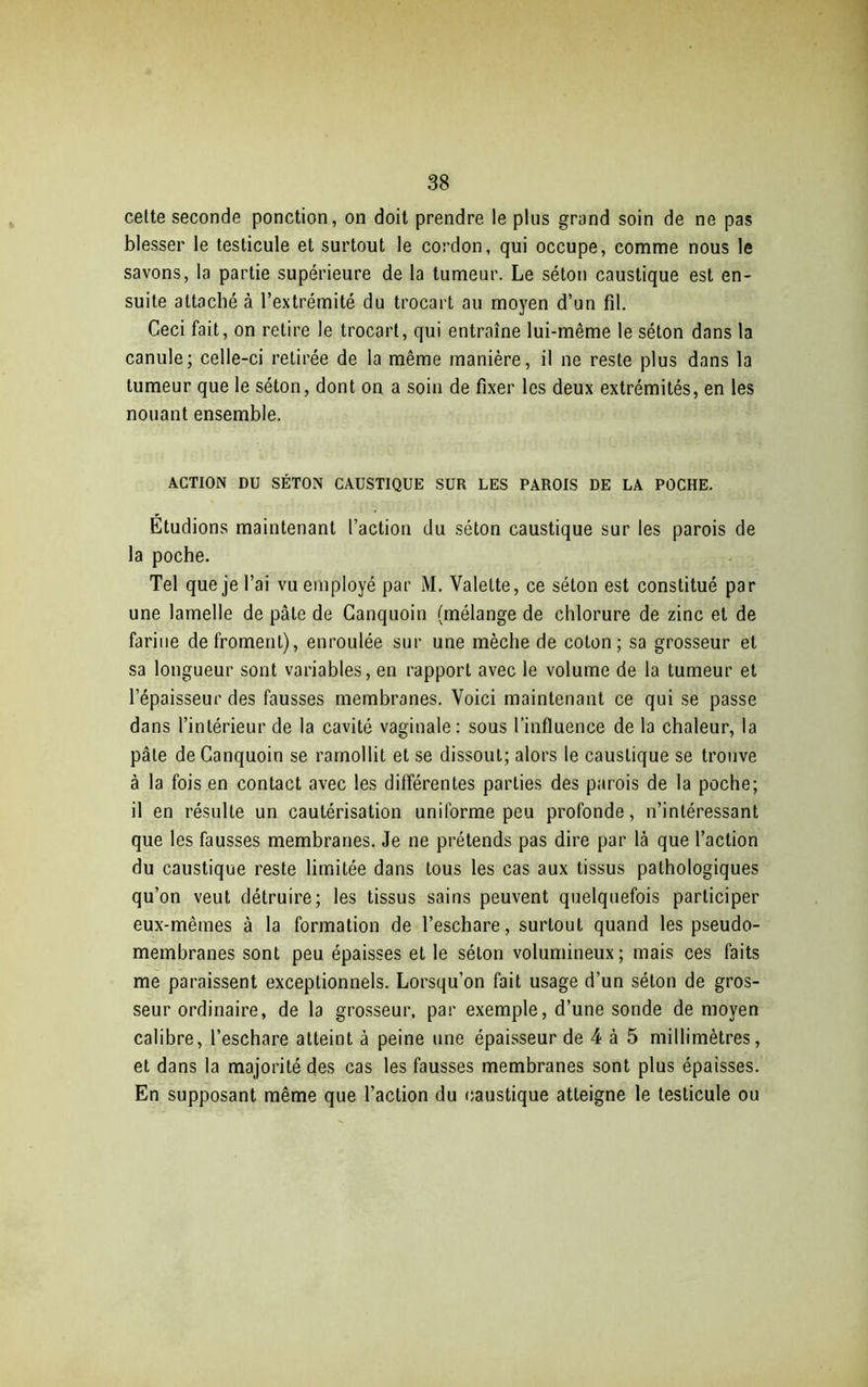 cette seconde ponction, on doit prendre le plus grand soin de ne pas blesser le testicule et surtout le cordon, qui occupe, comme nous le savons, la partie supérieure de la tumeur. Le séton caustique est en- suite attaché à l’extrémité du trocart au moyen d’un fil. Ceci fait, on retire le trocart, qui entraîne lui-même le séton dans la canule; celle-ci retirée de la même manière, il ne reste plus dans la tumeur que le séton, dont on a soin de fixer les deux extrémités, en les nouant ensemble. ACTION DU SÉTON CAUSTIQUE SUR LES PAROIS DE LA POCHE. Étudions maintenant l’action du séton caustique sur les parois de la poche. Tel que je l’ai vu employé par M. Valette, ce séton est constitué par une lamelle de pâle de Canquoin (mélange de chlorure de zinc et de farine de froment), enroulée sur une mèche de coton; sa grosseur et sa longueur sont variables, en rapport avec le volume de la tumeur et l’épaisseur des fausses membranes. Voici maintenant ce qui se passe dans l’intérieur de la cavité vaginale: sous l’influence de la chaleur, la pâte de Canquoin se ramollit et se dissout; alors le caustique se trouve à la fois en contact avec les différentes parties des parois de la poche; il en résulte un cautérisation uniforme peu profonde, n’intéressant que les fausses membranes. Je ne prétends pas dire par là que l’action du caustique reste limitée dans tous les cas aux tissus pathologiques qu’on veut détruire; les tissus sains peuvent quelquefois participer eux-mêmes à la formation de l’eschare, surtout quand les pseudo- membranes sont peu épaisses et le séton volumineux; mais ces faits me paraissent exceptionnels. Lorsqu’on fait usage d’un séton de gros- seur ordinaire, de la grosseur, par exemple, d’une sonde de moyen calibre, l’eschare atteint à peine une épaisseur de 4 à 5 millimètres, et dans la majorité des cas les fausses membranes sont plus épaisses. En supposant même que l’action du caustique atteigne le testicule ou
