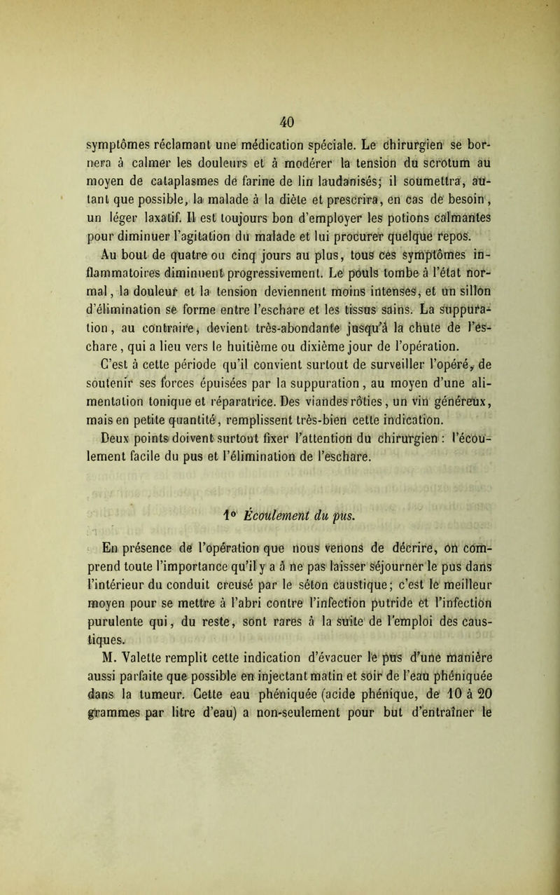 symptômes réclamant une médication spéciale. Le chirurgien se bor- nera à calmer les douleurs et à modérer la tension du scrotum au moyen de cataplasmes de farine de lin laudanisés; il soumettra, au- tant que possible, la malade à la diète et prescrira, en cas de besoin , un léger laxatif. Il est toujours bon d’employer les potions calmantes pour diminuer l’agitation du malade et lui procurer quelque repos. Au bout de quatre ou cinq jours au plus, tous ces symptômes in- flammatoires diminuent progressivement. Le pouls tombe à l’état nor- mal , la douleur et la tension deviennent moins intenses, et un sillon d’élimination se forme entre l’eschare et les tissus sains. La suppura- tion, au contraire, devient très-abondante jusqu’à la chute de l’es- chare , qui a lieu vers le huitième ou dixième jour de l’opération. C’est à cette période qu’il convient surtout de surveiller l’opéré, de soutenir ses forces épuisées par la suppuration, au moyen d’une ali- mentation tonique et réparatrice. Des viandes rôties, un vin généreux, mais en petite quantité, remplissent très-bien cette indication. Deux points doivent surtout fixer l’attention du chirurgien : l’écou- lement facile du pus et l’élimination de l’eschare. 1° Écoulement du pus. En présence de l’opération que nous venons de décrire, on com- prend toute l’importance qu’il y a à ne pas laisser séjourner le pus dans l’intérieur du conduit creusé par le séton caustique; c’est le meilleur moyen pour se mettre à l’abri contre l’infection putride et l’infection purulente qui, du reste, sont rares à la suite de l’emploi des caus- tiques. M. Valette remplit cette indication d’évacuer le pus d’une manière aussi parfaite que possible en injectant matin et soir de l’eau phéniquée dans la tumeur. Cette eau phéniquée (acide phénique, de 10 à 20 grammes par litre d’eau) a non-seulement pour but d’entraîner le