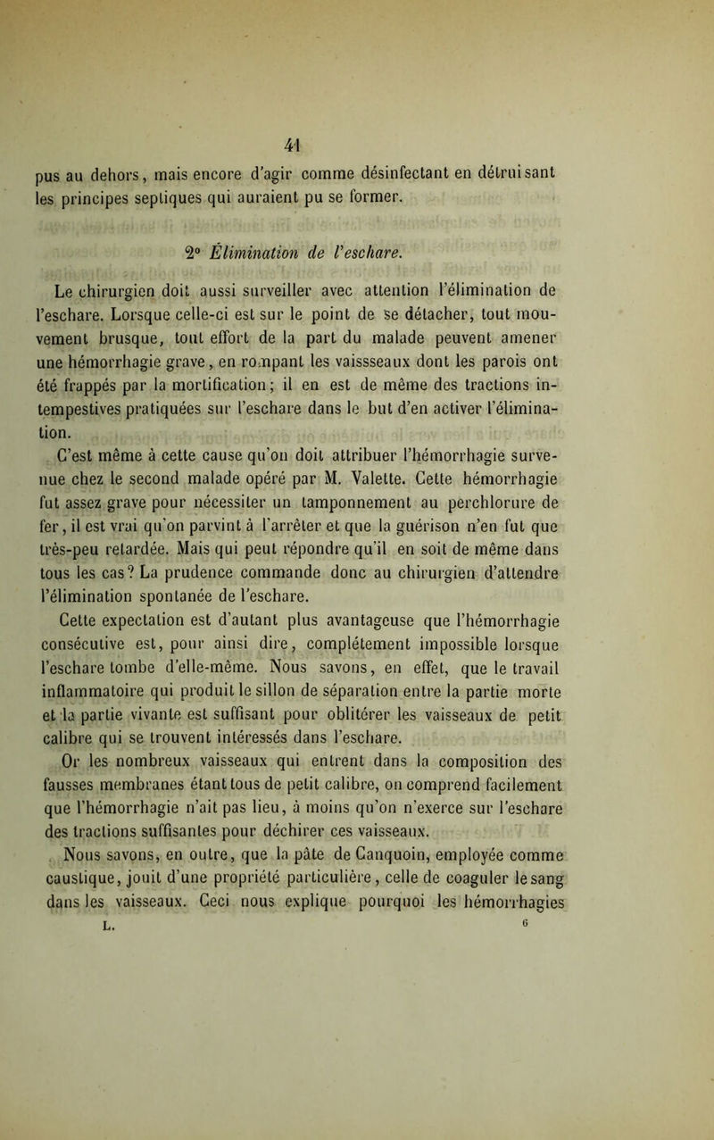 pus au dehors, mais encore d’agir comme désinfectant en détruisant les principes septiques qui auraient pu se former. 2° Élimination de l'eschare. Le chirurgien doit aussi surveiller avec attention l’élimination de l’eschare. Lorsque celle-ci est sur le point de se détacher, tout mou- vement brusque, tout effort de la part du malade peuvent amener une hémorrhagie grave, en rompant les vaissseaux dont les parois ont été frappés par la mortification; il en est de même des tractions in- tempestives pratiquées sur l’eschare dans le but d’en activer l’élimina- tion. C’est même à cette cause qu’on doit attribuer l’hémorrhagie surve- nue chez le second malade opéré par M. Valette. Cette hémorrhagie fut assez grave pour nécessiter un tamponnement au perchlorure de fer, il est vrai qu'on parvint à l'arrêter et que la guérison n’en fut que très-peu retardée. Mais qui peut répondre qu’il en soit de même dans tous les cas? La prudence commande donc au chirurgien d’attendre l’élimination spontanée de l’eschare. Cette expectation est d’autant plus avantageuse que l’hémorrhagie consécutive est, pour ainsi dire, complètement impossible lorsque l’eschare tombe d’elle-même. Nous savons, en effet, que le travail inflammatoire qui produit le sillon de séparation entre la partie morte et la partie vivante est suffisant pour oblitérer les vaisseaux de petit calibre qui se trouvent intéressés dans l’eschare. Or les nombreux vaisseaux qui entrent dans la composition des fausses membranes étant tous de petit calibre, on comprend facilement que l’hémorrhagie n’ait pas lieu, à moins qu’on n’exerce sur l’eschare des tractions suffisantes pour déchirer ces vaisseaux. Nous savons, en outre, que la pâte de Canquoin, employée comme caustique, jouit d’une propriété particulière, celle de coaguler le sang dans les vaisseaux. Ceci nous explique pourquoi les hémorrhagies l. 6