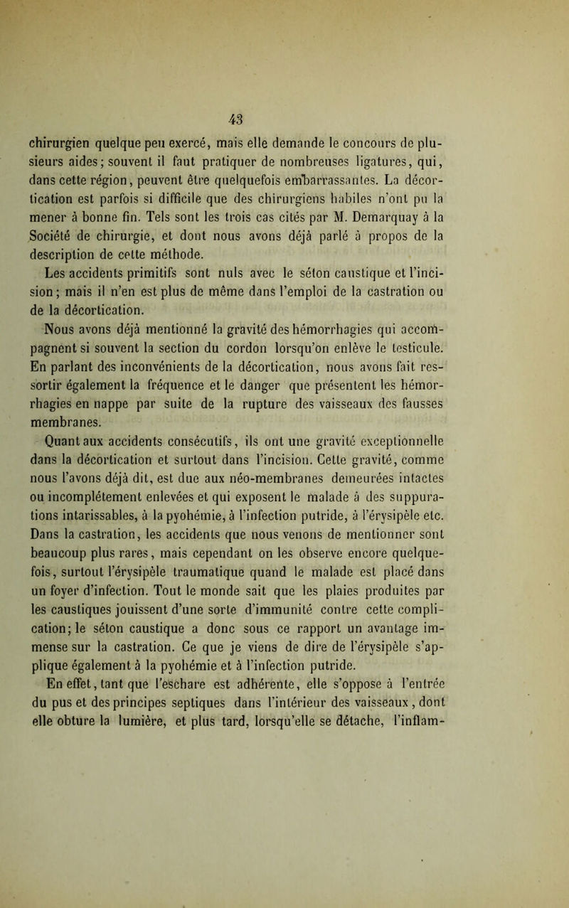 chirurgien quelque peu exercé, mais elle demande le concours de plu- sieurs aides; souvent il faut pratiquer de nombreuses ligatures, qui, dans cette région, peuvent être quelquefois embarrassantes. La décor- tication est parfois si difficile que des chirurgiens habiles n’ont pu la mener à bonne fin. Tels sont les trois cas cités par M. Demarquay à la Société de chirurgie, et dont nous avons déjà parlé à propos de la description de celte méthode. Les accidents primitifs sont nuis avec le séton caustique et l’inci- sion; mais il n’en est plus de même dans l’emploi de la castration ou de la décortication. Nous avons déjà mentionné la gravité des hémorrhagies qui accom- pagnent si souvent la section du cordon lorsqu’on enlève le testicule. En parlant des inconvénients de la décortication, nous avons fait res- sortir également la fréquence et le danger que présentent les hémor- rhagies en nappe par suite de la rupture des vaisseaux des fausses membranes. Quant aux accidents consécutifs, ils ont une gravité exceptionnelle dans la décortication et surtout dans l’incision. Cette gravité, comme nous l’avons déjà dit, est due aux néo-membranes demeurées intactes ou incomplètement enlevées et qui exposent le malade à des suppura- tions intarissables, à la pyohémie, à l’infection putride, à l’érysipèle etc. Dans la castration, les accidents que nous venons de mentionner sont beaucoup plus rares, mais cependant on les observe encore quelque- fois, surtout l’érysipèle traumatique quand le malade est placé dans un foyer d’infection. Tout le monde sait que les plaies produites par les caustiques jouissent d’une sorte d’immunité contre cette compli- cation; le séton caustique a donc sous ce rapport un avantage im- mense sur la castration. Ce que je viens de dire de l'érysipèle s’ap- plique également à la pyohémie et à l’infection putride. En effet, tant que l’eschare est adhérente, elle s’oppose à l’entrée du pus et des principes septiques dans l’intérieur des vaisseaux , dont elle obture la lumière, et plus tard, lorsqu’elle se détache, l’inflam-