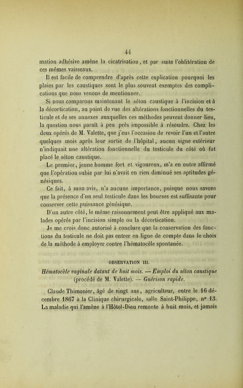 malion adhésive amène la cicatrisation, et par suite l’oblitération de ces mêmes vaisseaux. Il est facile de comprendre d’après cette explication pourquoi les plaies par les caustiques sont le plus souvent exemptes des compli- cations que nous venons de mentionner. Si nous comparons maintenant le séton caustique à l’incision et à la décortication, au point de vue des altérations fonctionnelles du tes- ticule et de ses annexes auxquelles ces méthodes peuvent donner lieu, la question nous paraît à peu près impossible à résoudre. Chez les deux opérés de M. Valette, que j’eus l’occasion de revoir l’un et l’autre quelques mois après leur sortie de l’hôpital, aucun signe extérieur n’indiquait une altération fonctionnelle du testicule du côté où fut placé le séton caustique. Le premier, jeune homme fort et vigoureux, m’a en outre affirmé que l’opération subie par lui n’avait en rien diminué ses aptitudes gé- nésiques. Ce fait, à mon avis, n’a aucune importance, puisque nous savons que la présence d’un seul testicule dans les bourses est suffisante pour conserver celte puissance génésique. D’un autre côté, le même raisonnement peut être appliqué aux ma- lades opérés par l’incision simple ou la décortication. Je me crois donc autorisé à conclure que la conservation des fonc- tions du testicule ne doit pas entrer en ligne de compte dans le choix de la méthode à employer contre l’hématocèle spontanée. OBSERVATION III. Hématocèle vaginale datant de huit mois. — Emploi du séton caustique (procédé de M. Valette). — Guérison rapide. Claude Thimonier, âgé de vingt ans, agriculteur, entre le 16 dé- cembre 1867 a la Clinique chirurgicale, salle Saint-Philippe, n° 13. La maladie qui l’amène à l’Hôtel-Dieu remonte à huit mois, et jamais