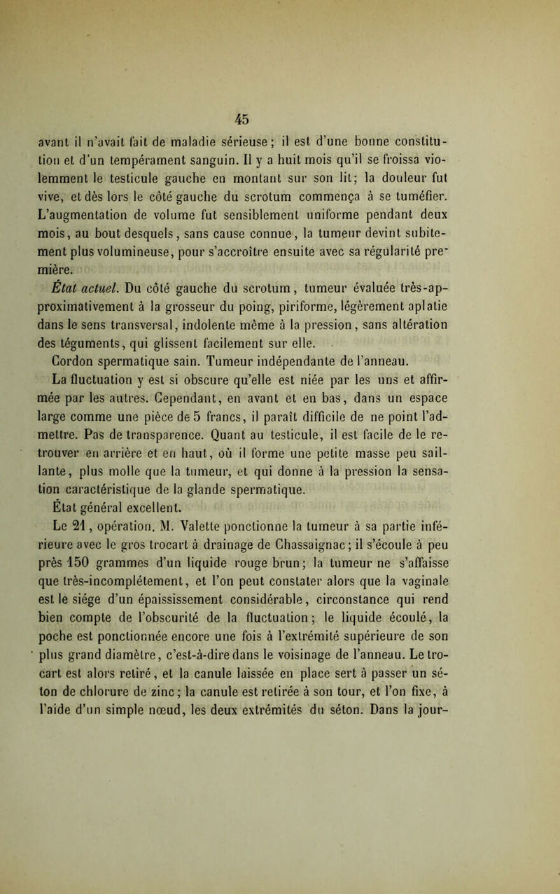 avant il n’avait fait de maladie sérieuse; il est d’une bonne constitu- tion et d’un tempérament sanguin. Il y a huit mois qu’il se froissa vio- lemment le testicule gauche en montant sur son lit; la douleur fut vive, et dès lors le côté gauche du scrotum commença à se tuméfier. L’augmentation de volume fut sensiblement uniforme pendant deux mois, au bout desquels, sans cause connue, la tumeur devint subite- ment plus volumineuse, pour s’accroître ensuite avec sa régularité pre’ mière. Etat actuel. Du côté gauche du scrotum, tumeur évaluée très-ap- proximativement à la grosseur du poing, piriforme, légèrement aplatie dans le sens transversal, indolente même à la pression, sans altération des téguments, qui glissent facilement sur elle. Cordon spermatique sain. Tumeur indépendante de l’anneau. La fluctuation y est si obscure qu’elle est niée par les uns et affir- mée par les autres. Cependant, en avant et en bas, dans un espace large comme une pièce de 5 francs, il paraît difficile de ne point l’ad- mettre. Pas de transparence. Quant au testicule, il est facile de le re- trouver en arrière et en haut, où il forme une petite masse peu sail- lante, plus molle que la tumeur, et qui donne à la pression la sensa- tion caractéristique de la glande spermatique. Etat général excellent. Le 24, opération, M. Valette ponctionne la tumeur à sa partie infé- rieure avec le gros trocart à drainage de Chassaignac; il s’écoule à peu près 150 grammes d’un liquide rouge brun; la tumeur ne s’affaisse que très-incomplétement, et l’on peut constater alors que la vaginale est le siège d’un épaississement considérable, circonstance qui rend bien compte de l’obscurité de la fluctuation; le liquide écoulé, la poche est ponctionnée encore une fois à l’extrémité supérieure de son plus grand diamètre, c’est-à-dire dans le voisinage de l’anneau. Le tro- cart est alors retiré, et la canule laissée en place sert à passer un sé- ton de chlorure de zinc; la canule est retirée à son tour, et l’on fixe, à l’aide d’un simple nœud, les deux extrémités du séton. Dans la jour-