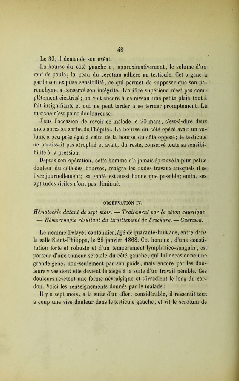 Le 30, il demande son exéat. La bourse du côté gauche a, approximativement, le volume d’un œuf de poule; la peau du scrotum adhère au testicule. Cet organe a gardé son exquise sensibilité, ce qui permet de supposer que son pa- renchyme a conservé son intégrité. L’orifice supérieur n’est pas com- plètement cicatrisé; on voit encore à ce niveau une petite plaie tout à fait insignifiante et qui ne peut tarder à se fermer promptement. La marche n’est point douloureuse. J’eus l’occasion de revoir ce malade le 20 mars, c’est-à-dire deux mois après sa sortie de l’hôpital. La bourse du côté opéré avait un vo- lume à peu près égal à celui de la bourse du côté opposé; le testicule ne paraissait pas atrophié et avait, du reste, conservé toute sa sensibi- bilité à la pression. Depuis son opération, cette homme n’a jamais éprouvé la plus petite douleur du côté des bourses, malgré les rudes travaux auxquels il se livre journellement; sa santé est aussi bonne que possible; enfin, ses aptitudes viriles n’ont pas diminué. OBSERVATION IV. Hématocèle datant de sept mois. — Traitement par le séton caustique. — Hémorrhagie résultant du tiraillement de l'eschare. — Guérison. Le nommé Defaye, cantonnier, âgé de quarante-huit ans, entre dans la salle Saint-Philippe, le 28 janvier 1868. Cet homme, d’une consti- tution forte et robuste et d’un tempérament lymphatico-sanguin , est porteur d’une tumeur scrotale du côté gauche, qui lui occasionne une grande gêne, non-seulement par son poids, mais encore par les dou- leurs vives dont elle devient le siège à la suite d’un travail pénible. Ces douleurs revêtent une forme névralgique et s’irradient le long du cor- don. Voici les renseignements donnés par le malade : Il y a sept mois, à la suite d’un effort considérable, il ressentit tout à coup une vive douleur dans le testicule gauche, et vil le scrotum de