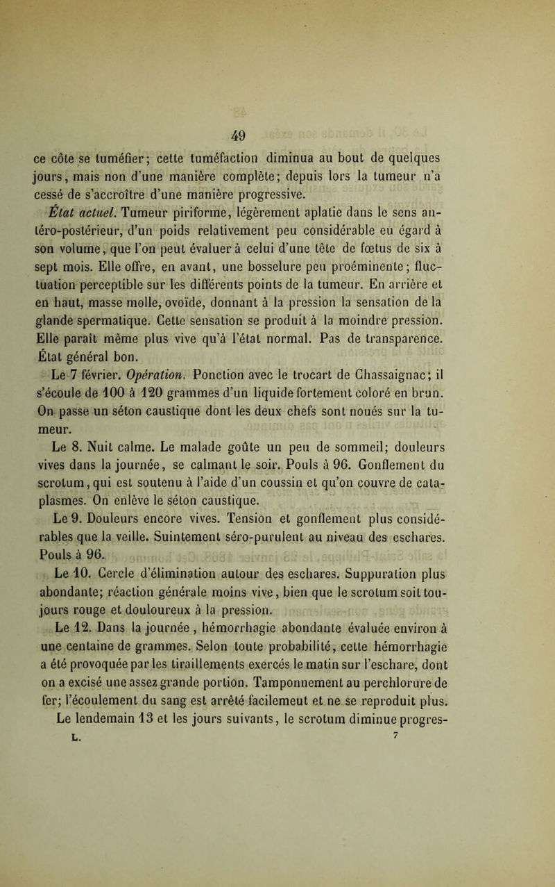 ce côte se tuméfier; cette tuméfaction diminua au bout de quelques jours, mais non d’une manière complète; depuis lors la tumeur n’a cessé de s’accroître d’une manière progressive. État actuel. Tumeur piriforme, légèrement aplatie dans le sens an- téro-postérieur, d’un poids relativement peu considérable eu égard à son volume, que l’on peut évaluera celui d’une tête de fœtus de six à sept mois. Elle offre, en avant, une bosselure peu proéminente; fluc- tuation perceptible sur les différents points de la tumeur. En arrière et en haut, masse molle, ovoïde, donnant à la pression la sensation de la glande spermatique. Cette sensation se produit à la moindre pression. Elle paraît même plus vive qu’à l’état normal. Pas de transparence. État général bon. Le 7 février. Opération. Ponction avec le trocart de Chassaignac; il s’écoule de 100 à 120 grammes d’un liquide fortement coloré en brun. On passe un séton caustique dont les deux chefs sont noués sur la tu- meur. Le 8. Nuit calme. Le malade goûte un peu de sommeil; douleurs vives dans la journée, se calmant le soir. Pouls à 96. Gonflement du scrotum,qui est soutenu à l’aide d'un coussin et qu’on couvre de cata- plasmes. On enlève le séton caustique. Le 9. Douleurs encore vives. Tension et gonflement plus considé- rables que la veille. Suintement séro-purulent au niveau des eschares. Pouls à 96. Le 10. Cercle d’élimination autour des eschares. Suppuration plus abondante; réaction générale moins vive, bien que le scrotum soit tou- jours rouge et douloureux à la pression. Le 12. Dans la journée , hémorrhagie abondante évaluée environ à une centaine de grammes. Selon toute probabilité, cette hémorrhagie a été provoquée par les tiraillements exercés le matin sur l’eschare, dont on a excisé une assez grande portion. Tamponnement au perchlorure de fer; l’écoulement du sang est arrêté facilemeut et ne se reproduit plus. Le lendemain 13 et les jours suivants, le scrotum diminue progres- l. 7