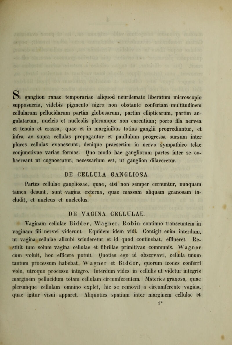 Si ganglion ranae temporariae aliquod neurilemate liberatum microscopio supposueris, videbis pigmento nigro non obstante confertam multitudinem cellularum pellucidarum partim globosarum, partim ellipticarum, partim an- gulatarum, nucleis et nucleolis plerumque non carentium; porro fila nervea et tenuia et crassa, quae et in marginibus totius ganglii progrediuntur, et infra ac supra cellulas propagantur et paullulum progressa sursum inter plures cellulas evanescunt; denique praesertim in nervo sympathico telae conjunctivae varias formas. Quo modo hae gangliorum partes inter se co- haereant ut cognoscatur, necessarium est, ut ganglion dilaceretur. \ DE CELLULA GANGLIOSA. Partes cellulae gangliosae, quae, etsi non semper cernuntur, nunquam tamen desunt, sunt vagina externa, quae massam aliquam granosam in- cludit, et nucleus et nucleolus. DE VAGINA CELLULAE. Vaginam cellulae Bidder, Wagner, Robin continuo transeuntem in vaginam fili nervei viderunt. Equidem idem vidi. Contigit enim interdum, ut vagina cellulae alicubi scinderetur et id quod continebat, efflueret. Re- stitit tum solum vagina cellulae et fibrillae primitivae communis. Wagner cum voluit, hoc efficere potuit. Quoties ego id observavi, cellula unum tantum processum habebat, Wagner et Bidder, quorum icones conferri volo, utroque processu integro. Interdum vides in cellulis ut videtur integris marginem pellucidum totam cellulam circumferentem. Materies granosa, quae plerumque cellulam omnino explet, hic se removit a circumferente vagina, quae igitur visui apparet. Aliquoties spatium inter marginem cellulae et l9