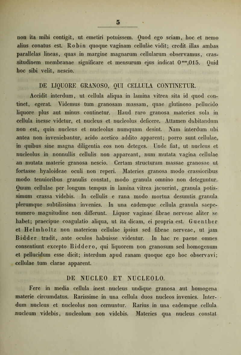 non ita mihi contigit, ut emetiri potuissem. Quod ego sciam, hoc et nemo alius conatus est. Robin quoque vaginam cellulae vidit; credit illas ambas parallelas lineas, quas in margine magnarum cellularum observamus, cras- situdinem membranae significare et mensurum ejus indicat 0mm,015. Quid hoc sibi velit, nescio. DE LIQUORE GRANOSO, QUI CELLULA CONTINETUR. Accidit interdum, ut cellula aliqua in lamina vitrea sita id quod con- tinet, egerat. Videmus tum granosam massam, quae glutinoso pellucido liquore plus aut minus continetur. Haud raro granosa materies sola in cellula inesse videtur, et nucleus et nucleolus deficere. Attamen dubitandum non est, quin nucleus et nucleolus numquam desint. Nam interdum ubi antea non inveniebantur, acido acetico addito apparent; porro sunt cellulae, in quibus sine magna diligentia eos non deteges. Unde fiat, ut nucleus et nucleolus in nonnullis cellulis non appareant, num mutata vagina cellulae an mutata materie granosa nescio. Certam structuram massae granosae ut fortasse hyaloideae oculi non reperi. Materies granosa modo crassioribus modo tenuioribus granulis constat, modo granula omnino non deteguntur. Quum cellulae per longum tempus in lamina vitrea jacuerint, granula potis- simum crassa videbis. In cellulis e rana modo mortua desumtis granula plerumque subtilissima invenies. In una e&demque cellula granula saepe- numero magnitudine non differunt. Liquor vaginae fibrae nerveae aliter se habet; praecipue coagulatio aliqua, ut ita dicam, ei propria est. Guenther et Helmholtz non materiem cellulae ipsius sed fibrae nerveae, ut jam Bidder tradit, ante oculos habuisse videntur. In hac re paene omnes consentiunt excepto Biddero, qui liquorem non granosum sed homogenum et pellucidum esse dicit; interdum apud ranam quoque ego hoc observavi; cellulae tum clarae apparent. DE NUCLEO ET NUCLEOLO. Fere in media cellula inest nucleus undique granosa aut homogena materie circumdatus. Rarissime in una cellula duos nucleos invenies. Inter- dum nucleus et nucleolus non cernuntur. Rarius in una eademque cellula nucleum videbis, nucleolum non videbis. Materies qua nucleus constat