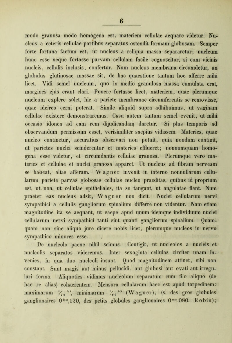 modo granosa modo homogena est, materiem cellulae aequare videtur. Nu- cleus a ceteris cellulae partibus separatus ostendit formam globosam. Semper forte fortuna factum est, ut nucleus a reliqua massa separaretur; nucleum hunc esse neque fortasse parvam cellulam facile cognoscitur, si cum vicinis nucleis, cellulis inclusis, confertur. Num nucleus membrana circumdetur, an globulus glutinosae massae sit, de hac quaestione tantum hoc afferre mihi licet. Vidi semel nucleum, quo in medio granulosa massa cumulata erat, margines ejus erant clari. Ponere fortasse licet, materiem, quae plerumque nucleum explere solet, hic a pariete membranae circumferentis se removisse, quae idcirco cerni poterat. Simile aliquid supra adhibuimus, ut vaginam cellulae existere demonstraremus. Casu autem tantum semel evenit, ut mihi occasio idonea ad eam rem dijudicandam daretur. Si plus temporis ad observandum permissum esset, verisimiliter saepius vidissem. Materies, quae nucleo continetur, accuratius observari non potuit, quia nondum contigit, ut parietes nuclei scinderentur et materies efflueret; nonnumquam homo- gena esse videtur, et circumdantis cellulae granosa. Plerumque vero ma- teries et cellulae et nuclei granosa apparet. Ut nucleus ad fibram nerveam se habeat, alias afferam. Wagner invenit in interno nonnullarum cellu- larum pariete parvas globosas cellulas nucleo praeditas, quibus id proprium est, ut non, ut cellulae epitheliales, ita se tangant, ut angulatae fiant. Num praeter eas nucleus adsit, Wagner non dicit. Nuclei cellularum nervi sympathici a cellulis gangliorum spinalium differre non videntur. Nam etiam magnitudine ita se aequant, ut saepe apud unum idemque individuum nuclei cellularum nervi sympathici tanti sint quanti gangliorum spinalium. Quam- quam non sine aliquo jure dicere nobis licet, plerumque nucleos in nervo sympathico minores esse. De nucleolo paene nihil scimus. Contigit, ut nucleolos a nucleis et nucleolis separatos videremus. Inter sexaginta cellulas circiter unam in- venies, in qua duo nucleoli insunt. Quod magnitudinem attinet, sibi non constant. Sunt magis aut minus pellucidi, aut globosi aut ovati aut irregu- lari forma. Aliquoties vidimus nucleolum separatum cum filo aliquo (de hac re alias) cohaerentem. Mensura cellularum haec est apud torpedinem: maximarum /C0', minimarum %0' (Wagner), (s. des gros globules ganglionaires 0mm,120, des petits globules ganglionaires 0mm,080. Robin);,