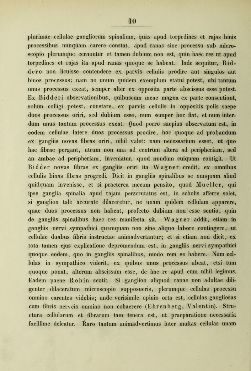 plurimae cellulae gangliorum spinalium, quas apud torpedines et rajas binis processibus nunquam carere constat, apud ranas sine processu sub micro- scopio plerumque cernuntur et tamen dubium non est, quin haec res ut apud torpedines et rajas ita apud ranas quoque se habeat. Inde sequitur, Bid- dero non licuisse contendere ex parvis cellulis prodire aut singulos aut binos processus; nam ne unum quidem exemplum statui potest, ubi tantum unus processus exeat, semper alter ex opposita parte abscissus esse potest. Ex Bidderi observationibus, quibuscum meae magna ex parte consentiunt, solum colligi potest, constare, ex parvis cellulis in oppositis polis saepe duos processus oriri, sed dubium esse, num semper hoc fiat, et num inter- dum unus tantum processus exeat. Quod porro saepius observatum est, in eodem cellulae latere duos processus prodire, hoc quoque ad probandum ex gangliis novas fibras oriri, nihil valet: nam necessarium esset, ut quo hae fibrae pergant, utrum non una ad centrum altera ad peripheriam, sed an ambae ad peripheriam, inveniatur, quod nondum cuiquam contigit. Ut Bidder novas fibras ex gangliis oriri ita Wagner credit, ex omnibus cellulis binas fibras progredi. Dicit in gangliis spinalibus se nunquam aliud quidquam invenisse, et si praeterea mecum pensito, quod Mu e lier, qui ipse ganglia spinalia apud rajam perscrutatus est, in scholis afferre solet, si ganglion tale accurate dilaceretur, ne unam quidem cellulam apparere, quae duos processus non habeat, profecto dubium non esse sentio, quin de gangliis spinalibus haec res manifesta sit. Wagner addit, etiam in gangliis nervi sympathici quamquam non sine aliquo labore contingere, ut cellulae duabus fibris instructae animadvertantur; et si etiam non dicit, ex tota tamen ejus explicatione depromendum est, in gangliis nervi sympathici quoque eodem, quo in gangliis spinalibus, modo rem se habere. Num cel- lulas in sympathico viderit, ex quibus unus processus abeat, etsi tum quoque ponat, alterum abscissum esse, de hac re apud eum nihil legimus. Eadem paene Robin sentit. Si ganglion aliquod ranae non adultae dili- genter dilaceratum microscopio supposueris, plerumque cellulas processu omnino carentes videbis; unde verisimile opinio orta est, cellulas gangliosas cum fibris nerveis omnino non cohaerere (Ehrenberg, Valentin). Stru- ctura cellularum et fibrarum tam tenera est, ut praeparatione necessaria facillime deleatur. Raro tantum animadvertimus inter multas cellulas unam