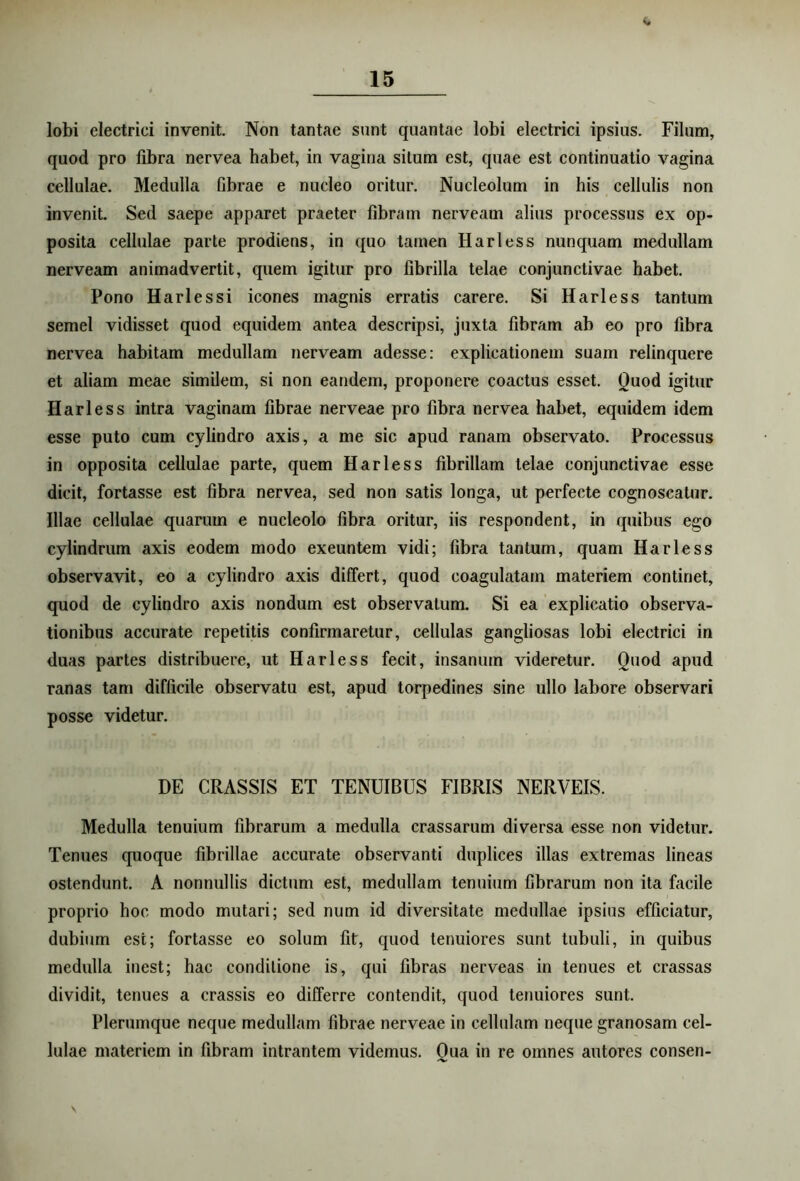 <* lobi electrici invenit. Non tantae sunt quantae lobi electrici ipsius. Filum, quod pro fibra nervea habet, in vagina situm est, quae est continuatio vagina cellulae. Medulla Gbrae e nucleo oritur. Nucleolum in his cellulis non invenit. Sed saepe apparet praeter fibram nerveain alius processus ex op- posita cellulae parte prodiens, in quo tamen Harless nunquam medullam nerveam animadvertit, quem igitur pro fibrilla telae conjunctivae habet. Pono Harlessi icones magnis erratis carere. Si Harless tantum semel vidisset quod equidem antea descripsi, juxta fibram ab eo pro fibra nervea habitam medullam nerveam adesse: explicationem suam relinquere et aliam meae similem, si non eandem, proponere coactus esset. Quod igitur Harless intra vaginam fibrae nerveae pro fibra nervea habet, equidem idem esse puto cum cylindro axis, a me sic apud ranam observato. Processus in opposita cellulae parte, quem Harless fibrillam telae conjunctivae esse dicit, fortasse est fibra nervea, sed non satis longa, ut perfecte cognoscatur. Illae cellulae quarum e nucleolo fibra oritur, iis respondent, in quibus ego cylindrum axis eodem modo exeuntem vidi; fibra tantum, quam Harless observavit, eo a cylindro axis differt, quod coagulatam materiem continet, quod de cylindro axis nondum est observatum. Si ea explicatio observa- tionibus accurate repetitis confirmaretur, cellulas gangliosas lobi electrici in duas partes distribuere, ut Harless fecit, insanum videretur. Quod apud ranas tam difficile observatu est, apud torpedines sine ullo labore observari posse videtur. DE CRASSIS ET TENUIBUS FIBRIS NERVEIS. Medulla tenuium fibrarum a medulla crassarum diversa esse non videtur. Tenues quoque fibrillae accurate observanti duplices illas extremas lineas ostendunt. A nonnullis dictum est, medullam tenuium fibrarum non ita facile proprio hoc modo mutari; sed num id diversitate medullae ipsius efficiatur, dubium est; fortasse eo solum fit, quod tenuiores sunt tubuli, in quibus medulla inest; hac conditione is, qui fibras nerveas in tenues et crassas dividit, tenues a crassis eo differre contendit, quod tenuiores sunt. Plerumque neque medullam fibrae nerveae in cellulam neque granosam cel- lulae materiem in fibram intrantem videmus. Qua in re omnes autores conseri- S