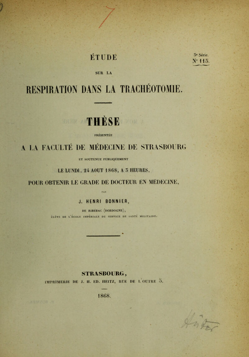 3e Série. NM15. SUR LA RESPIRATION DANS LA TRACHÉOTOMIE. THÈSE PRÉSENTÉE A LA FACULTÉ UE MÉDECINE DE STRASBOURG ET SOUTENUE PUBLIQUEMENT LE LUNDI, 24 AOUT 1868, A 3 HEURES, POUR OBTENIR LE GRADE DE DOCTEUR EN MÉDECINE. PAR J. HENRI BONNIER, DE RIBÉRAC (DORDOGNE), Élève de l’f.colf. impériale du service de santf, militaire. STRASBOURG, IM U RI MURIR DE J. H. ED. HEIT/, RUE DE L OUTRE O. 1808.